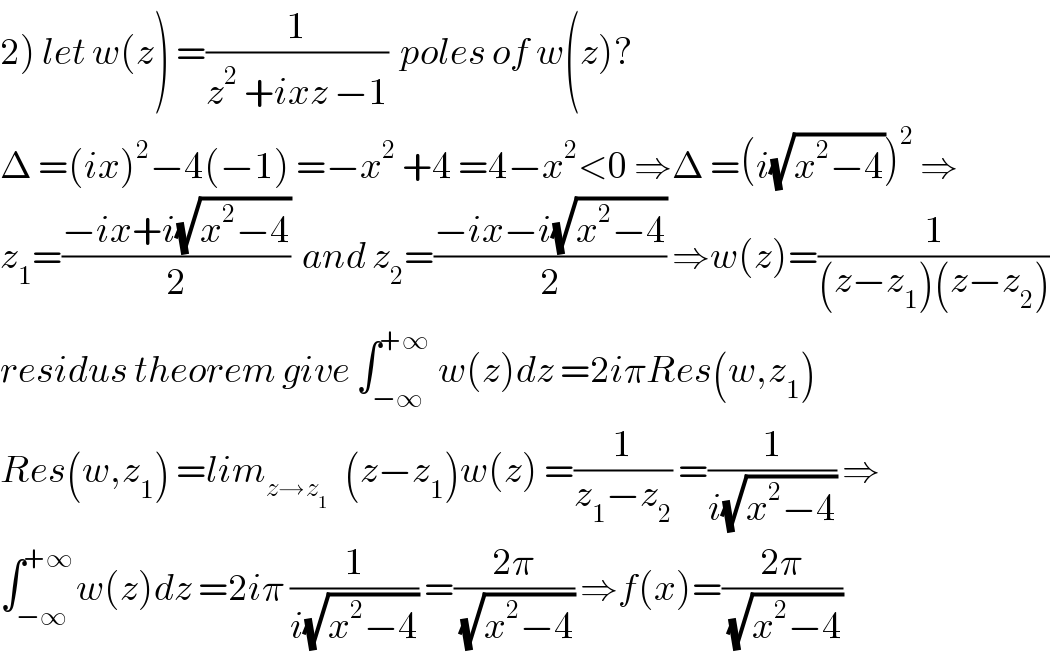 2) let w(z) =(1/(z^2  +ixz −1))  poles of w(z)?  Δ =(ix)^2 −4(−1) =−x^2  +4 =4−x^2 <0 ⇒Δ =(i(√(x^2 −4)))^2  ⇒  z_1 =((−ix+i(√(x^2 −4)))/2)  and z_2 =((−ix−i(√(x^2 −4)))/2) ⇒w(z)=(1/((z−z_1 )(z−z_2 )))  residus theorem give ∫_(−∞) ^(+∞)  w(z)dz =2iπRes(w,z_1 )  Res(w,z_1 ) =lim_(z→z_1  )   (z−z_1 )w(z) =(1/(z_1 −z_2 )) =(1/(i(√(x^2 −4)))) ⇒  ∫_(−∞) ^(+∞) w(z)dz =2iπ (1/(i(√(x^2 −4)))) =((2π)/(√(x^2 −4))) ⇒f(x)=((2π)/(√(x^2 −4)))  