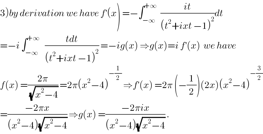 3)by derivation we have f^′ (x) =−∫_(−∞) ^(+∞)   ((it)/((t^2 +ixt −1)^2 ))dt  =−i ∫_(−∞) ^(+∞)    ((tdt)/((t^2 +ixt −1)^2 )) =−ig(x) ⇒g(x)=i f^′ (x)  we have   f(x) =((2π)/(√(x^2 −4))) =2π(x^2 −4)^(−(1/2))  ⇒f^′ (x) =2π (−(1/2))(2x)(x^2 −4)^(−(3/2))   =((−2πx)/((x^2 −4)(√(x^2 −4)))) ⇒g(x) =((−2πix)/((x^2 −4)(√(x^2 −4)))) .  
