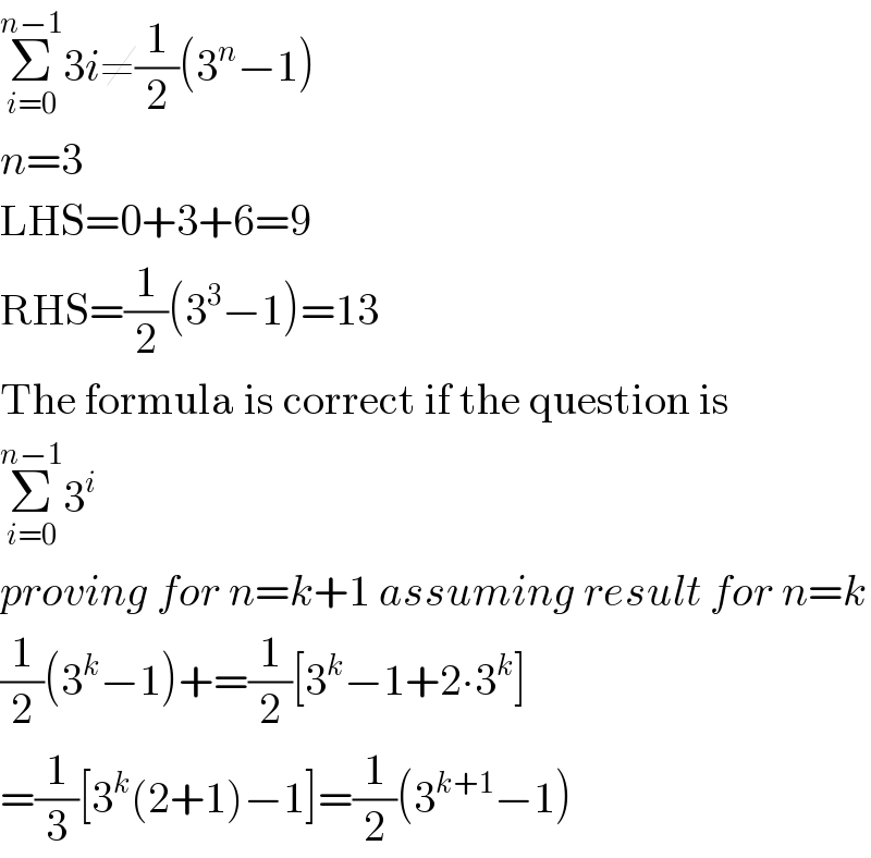 Σ_(i=0) ^(n−1) 3i≠(1/2)(3^n −1)  n=3  LHS=0+3+6=9  RHS=(1/2)(3^3 −1)=13  The formula is correct if the question is  Σ_(i=0) ^(n−1) 3^i   proving for n=k+1 assuming result for n=k  (1/2)(3^k −1)+=(1/2)[3^k −1+2∙3^k ]  =(1/3)[3^k (2+1)−1]=(1/2)(3^(k+1) −1)  