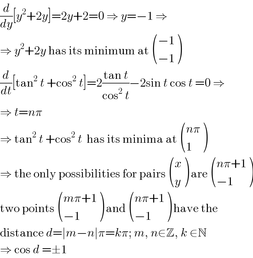 (d/dy)[y^2 +2y]=2y+2=0 ⇒ y=−1 ⇒  ⇒ y^2 +2y has its minimum at  (((−1)),((−1)) )  (d/dt)[tan^2  t +cos^2  t]=2((tan t)/(cos^2  t))−2sin t cos t =0 ⇒  ⇒ t=nπ  ⇒ tan^2  t +cos^2  t  has its minima at  (((nπ)),(1) )  ⇒ the only possibilities for pairs  ((x),(y) ) are  (((nπ+1)),((−1)) )  two points  (((mπ+1)),((−1)) ) and  (((nπ+1)),((−1)) ) have the  distance d=∣m−n∣π=kπ; m, n∈Z, k ∈N  ⇒ cos d =±1  