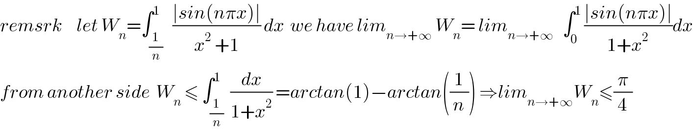 remsrk     let W_n =∫_(1/n) ^1   ((∣sin(nπx)∣)/(x^2  +1)) dx  we have lim_(n→+∞)  W_n = lim_(n→+∞)    ∫_0 ^1  ((∣sin(nπx)∣)/(1+x^2 ))dx  from another side  W_n  ≤ ∫_(1/n) ^1  (dx/(1+x^2 )) =arctan(1)−arctan((1/n)) ⇒lim_(n→+∞) W_n ≤(π/4)  
