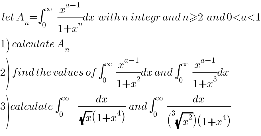  let A_n =∫_0 ^∞    (x^(a−1) /(1+x^n ))dx  with n integr and n≥2  and 0<a<1  1) calculate A_n   2) find the values of ∫_0 ^∞   (x^(a−1) /(1+x^2 ))dx and ∫_0 ^∞   (x^(a−1) /(1+x^3 ))dx  3)calculate ∫_0 ^∞      (dx/((√x)(1+x^4 )))  and ∫_0 ^∞   (dx/((^3 (√x^2 ))(1+x^4 )))  