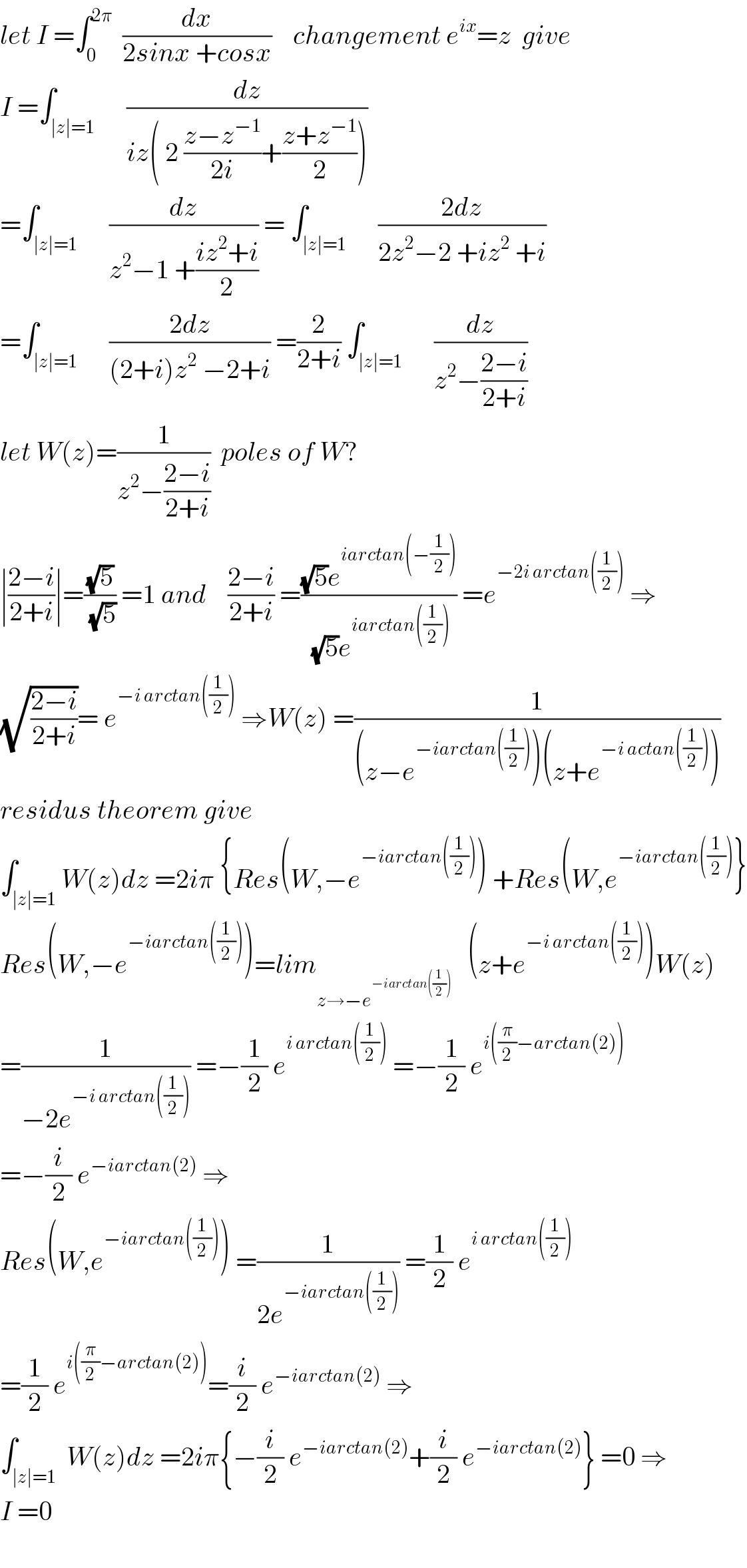 let I =∫_0 ^(2π)   (dx/(2sinx +cosx))    changement e^(ix) =z  give  I =∫_(∣z∣=1)      (dz/(iz( 2 ((z−z^(−1) )/(2i))+((z+z^(−1) )/2))))  =∫_(∣z∣=1)      (dz/(z^2 −1 +((iz^2 +i)/2))) = ∫_(∣z∣=1)      ((2dz)/(2z^2 −2 +iz^2  +i))  =∫_(∣z∣=1)      ((2dz)/((2+i)z^2  −2+i)) =(2/(2+i)) ∫_(∣z∣=1)      (dz/(z^2 −((2−i)/(2+i))))  let W(z)=(1/(z^2 −((2−i)/(2+i))))  poles of W?  ∣((2−i)/(2+i))∣=((√5)/(√5)) =1 and    ((2−i)/(2+i)) =(((√5)e^(iarctan(−(1/2))) )/((√5)e^(iarctan((1/2))) )) =e^(−2i arctan((1/2)))  ⇒  (√((2−i)/(2+i)))= e^(−i arctan((1/2)))  ⇒W(z) =(1/((z−e^(−iarctan((1/2))) )(z+e^(−i actan((1/2))) )))  residus theorem give  ∫_(∣z∣=1) W(z)dz =2iπ {Res(W,−e^(−iarctan((1/2))) ) +Res(W,e^(−iarctan((1/2))) }  Res(W,−e^(−iarctan((1/2))) )=lim_(z→−e^(−iarctan((1/2))) )    (z+e^(−i arctan((1/2))) )W(z)  =(1/(−2e^(−i arctan((1/2))) )) =−(1/2) e^(i arctan((1/2)))  =−(1/2) e^(i((π/2)−arctan(2)))   =−(i/2) e^(−iarctan(2))  ⇒  Res(W,e^(−iarctan((1/2))) ) =(1/(2e^(−iarctan((1/2))) )) =(1/2) e^(i arctan((1/2)))   =(1/2) e^(i((π/2)−arctan(2))) =(i/2) e^(−iarctan(2))  ⇒  ∫_(∣z∣=1)  W(z)dz =2iπ{−(i/2) e^(−iarctan(2)) +(i/2) e^(−iarctan(2)) } =0 ⇒  I =0    