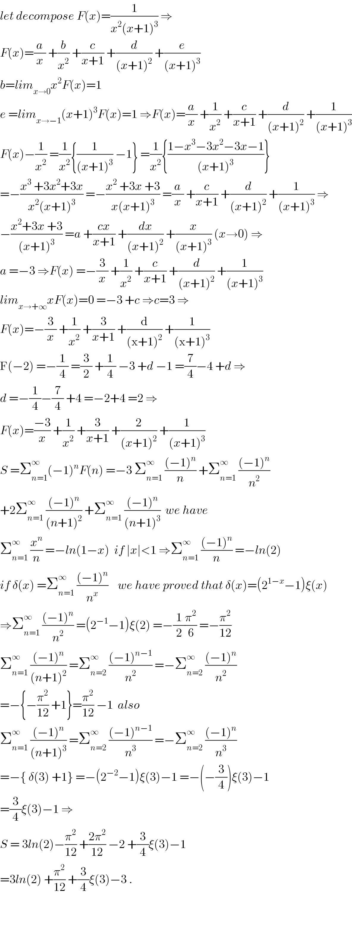 let decompose F(x)=(1/(x^2 (x+1)^3 )) ⇒  F(x)=(a/x) +(b/x^2 ) +(c/(x+1)) +(d/((x+1)^2 )) +(e/((x+1)^3 ))  b=lim_(x→0) x^2 F(x)=1  e =lim_(x→−1) (x+1)^3 F(x)=1 ⇒F(x)=(a/x) +(1/x^2 ) +(c/(x+1)) +(d/((x+1)^2 )) +(1/((x+1)^3 ))  F(x)−(1/x^2 ) =(1/x^2 ){(1/((x+1)^3 )) −1} =(1/x^2 ){((1−x^3 −3x^2 −3x−1)/((x+1)^3 ))}  =−((x^3  +3x^2 +3x)/(x^2 (x+1)^3 )) =−((x^2  +3x +3)/(x(x+1)^3 )) =(a/x) +(c/(x+1)) +(d/((x+1)^2 )) +(1/((x+1)^3 )) ⇒  −((x^2 +3x +3)/((x+1)^3 )) =a +((cx)/(x+1)) +(dx/((x+1)^2 )) +(x/((x+1)^3 )) (x→0) ⇒  a =−3 ⇒F(x) =−(3/x) +(1/x^2 ) +(c/(x+1)) +(d/((x+1)^2 )) +(1/((x+1)^3 ))  lim_(x→+∞) xF(x)=0 =−3 +c ⇒c=3 ⇒  F(x)=−(3/x) +(1/x^2 ) +(3/(x+1)) +(d/((x+1)^2 )) +(1/((x+1)^3 ))  F(−2) =−(1/4) =(3/2) +(1/4) −3 +d −1 =(7/4)−4 +d ⇒  d =−(1/4)−(7/4) +4 =−2+4 =2 ⇒  F(x)=((−3)/x) +(1/x^2 ) +(3/(x+1)) +(2/((x+1)^2 )) +(1/((x+1)^3 ))  S =Σ_(n=1) ^∞ (−1)^n F(n) =−3 Σ_(n=1) ^∞  (((−1)^n )/n) +Σ_(n=1) ^∞  (((−1)^n )/n^2 )  +2Σ_(n=1) ^∞  (((−1)^n )/((n+1)^2 )) +Σ_(n=1) ^∞  (((−1)^n )/((n+1)^3 ))  we have   Σ_(n=1) ^∞  (x^n /n) =−ln(1−x)  if ∣x∣<1 ⇒Σ_(n=1) ^∞  (((−1)^n )/n) =−ln(2)  if δ(x) =Σ_(n=1) ^∞  (((−1)^n )/n^x )    we have proved that δ(x)=(2^(1−x) −1)ξ(x)  ⇒Σ_(n=1) ^∞  (((−1)^n )/n^2 ) =(2^(−1) −1)ξ(2) =−(1/2)(π^2 /6) =−(π^2 /(12))  Σ_(n=1) ^∞  (((−1)^n )/((n+1)^2 )) =Σ_(n=2) ^∞  (((−1)^(n−1) )/n^2 ) =−Σ_(n=2) ^∞  (((−1)^n )/n^2 )  =−{−(π^2 /(12)) +1}=(π^2 /(12)) −1  also  Σ_(n=1) ^∞  (((−1)^n )/((n+1)^3 )) =Σ_(n=2) ^∞  (((−1)^(n−1) )/n^3 ) =−Σ_(n=2) ^∞  (((−1)^n )/n^3 )  =−{ δ(3) +1} =−(2^(−2) −1)ξ(3)−1 =−(−(3/4))ξ(3)−1  =(3/4)ξ(3)−1 ⇒  S = 3ln(2)−(π^2 /(12)) +((2π^2 )/(12)) −2 +(3/4)ξ(3)−1  =3ln(2) +(π^2 /(12)) +(3/4)ξ(3)−3 .      