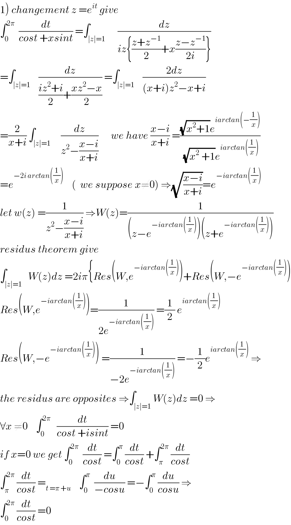 1) changement z =e^(it)  give   ∫_0 ^(2π)   (dt/(cost +xsint)) =∫_(∣z∣=1)      (dz/(iz{((z+z^(−1) )/2)+x((z−z^(−1) )/(2i))}))  =∫_(∣z∣=1)    (dz/(((iz^2 +i)/2)+((xz^2 −x)/2))) =∫_(∣z∣=1)    ((2dz)/((x+i)z^2 −x+i))  =(2/(x+i)) ∫_(∣z∣=1)     (dz/(z^2 −((x−i)/(x+i))))      we have ((x−i)/(x+i)) =(((√(x^2 +1))e^(iarctan(−(1/x))) )/((√(x^2  +1))e^(iarctan((1/x))) ))  =e^(−2i arctan((1/x)))     (  we suppose x≠0) ⇒(√((x−i)/(x+i)))=e^(−iarctan((1/x)))   let w(z) =(1/(z^2 −((x−i)/(x+i)))) ⇒W(z)=(1/((z−e^(−iarctan((1/x))) )(z+e^(−iarctan((1/x))) )))  residus theorem give   ∫_(∣z∣=1)   W(z)dz =2iπ{Res(W,e^(−iarctan((1/x))) )+Res(W,−e^(−iarctan((1/x))) )  Res(W,e^(−iarctan((1/x))) )=(1/(2e^(−iarctan((1/x))) )) =(1/2) e^(iarctan((1/x)))   Res(W,−e^(−iarctan((1/x))) ) =(1/(−2e^(−iarctan((1/x))) )) =−(1/2)e^(iarctan((1/x)))  ⇒  the residus are opposites ⇒∫_(∣z∣=1) W(z)dz =0 ⇒  ∀x ≠0    ∫_0 ^(2π)    (dt/(cost +isint)) =0  if x=0 we get ∫_0 ^(2π)   (dt/(cost)) =∫_0 ^π  (dt/(cost)) +∫_π ^(2π)  (dt/(cost))  ∫_π ^(2π)  (dt/(cost)) =_(t =π +u)     ∫_0 ^π   (du/(−cosu)) =−∫_0 ^π  (du/(cosu)) ⇒  ∫_0 ^(2π)  (dt/(cost)) =0  