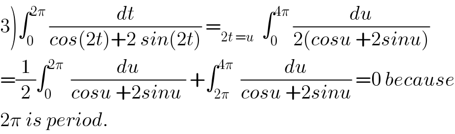 3)∫_0 ^(2π)  (dt/(cos(2t)+2 sin(2t))) =_(2t =u)   ∫_0 ^(4π)  (du/(2(cosu +2sinu)))  =(1/2)∫_0 ^(2π)   (du/(cosu +2sinu )) +∫_(2π) ^(4π)   (du/(cosu +2sinu)) =0 because  2π is period.  