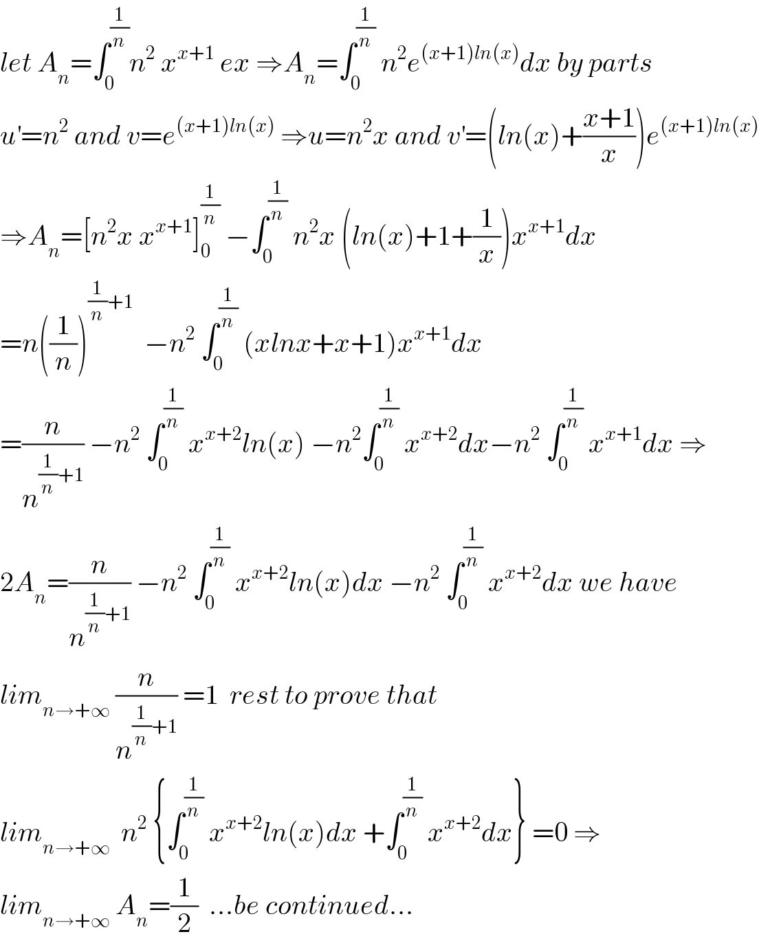 let A_n =∫_0 ^(1/n) n^2  x^(x+1)  ex ⇒A_n =∫_0 ^(1/n)  n^2 e^((x+1)ln(x)) dx by parts  u^′ =n^2  and v=e^((x+1)ln(x))  ⇒u=n^2 x and v^′ =(ln(x)+((x+1)/x))e^((x+1)ln(x))   ⇒A_n =[n^2 x x^(x+1) ]_0 ^(1/n)  −∫_0 ^(1/n)  n^2 x (ln(x)+1+(1/x))x^(x+1) dx  =n((1/n))^((1/n)+1)   −n^2  ∫_0 ^(1/n)  (xlnx+x+1)x^(x+1) dx  =(n/n^((1/n)+1) ) −n^2  ∫_0 ^(1/n)  x^(x+2) ln(x) −n^2 ∫_0 ^(1/n)  x^(x+2) dx−n^2  ∫_0 ^(1/n)  x^(x+1) dx ⇒  2A_n =(n/n^((1/n)+1) ) −n^2  ∫_0 ^(1/n)  x^(x+2) ln(x)dx −n^2  ∫_0 ^(1/n)  x^(x+2) dx we have   lim_(n→+∞)  (n/n^((1/n)+1) ) =1  rest to prove that   lim_(n→+∞)   n^2  {∫_0 ^(1/n)  x^(x+2) ln(x)dx +∫_0 ^(1/n)  x^(x+2) dx} =0 ⇒  lim_(n→+∞)  A_n =(1/2)  ...be continued...  