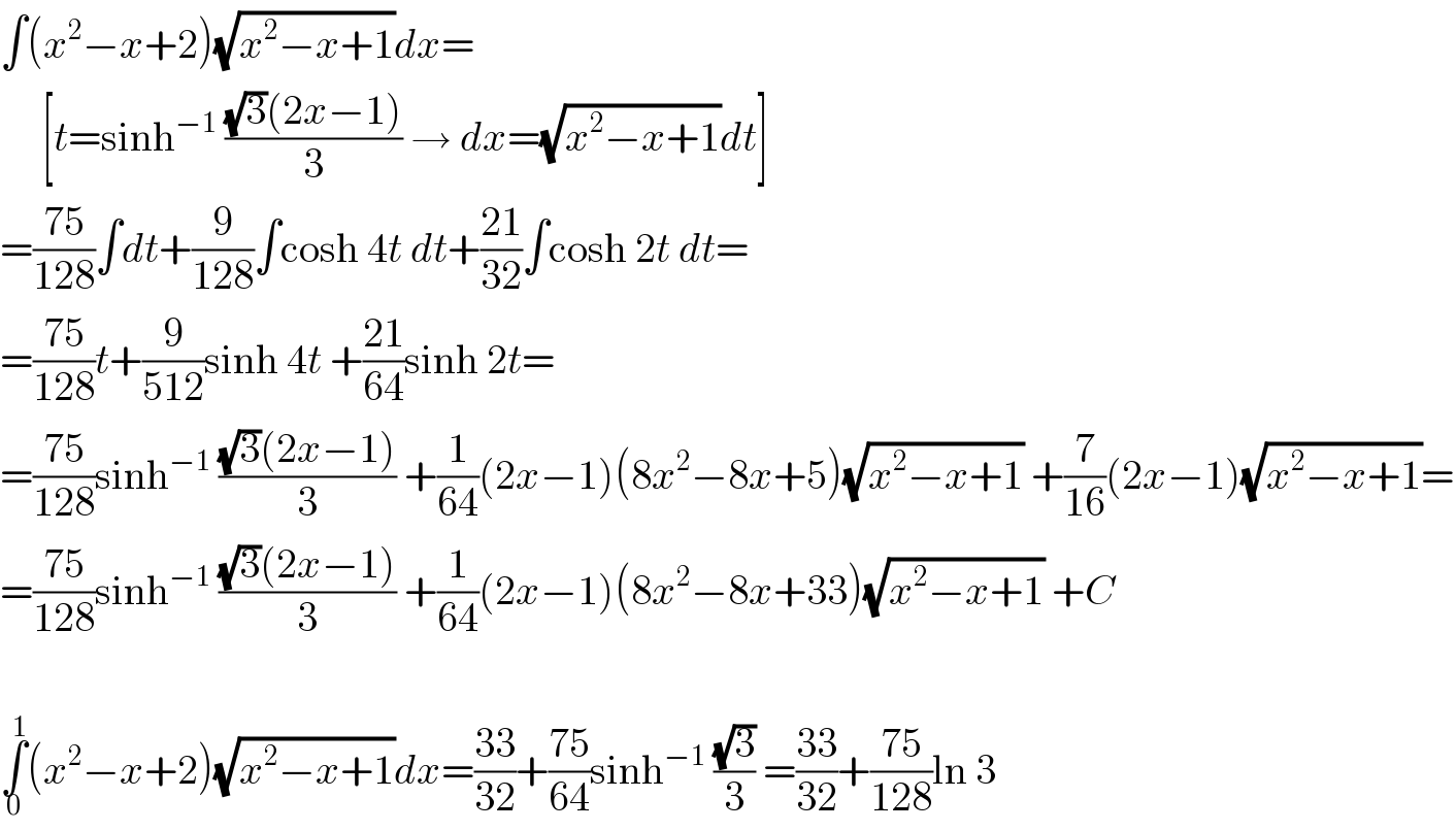 ∫(x^2 −x+2)(√(x^2 −x+1))dx=       [t=sinh^(−1)  (((√3)(2x−1))/3) → dx=(√(x^2 −x+1))dt]  =((75)/(128))∫dt+(9/(128))∫cosh 4t dt+((21)/(32))∫cosh 2t dt=  =((75)/(128))t+(9/(512))sinh 4t +((21)/(64))sinh 2t=  =((75)/(128))sinh^(−1)  (((√3)(2x−1))/3) +(1/(64))(2x−1)(8x^2 −8x+5)(√(x^2 −x+1)) +(7/(16))(2x−1)(√(x^2 −x+1))=  =((75)/(128))sinh^(−1)  (((√3)(2x−1))/3) +(1/(64))(2x−1)(8x^2 −8x+33)(√(x^2 −x+1)) +C    ∫_0 ^1 (x^2 −x+2)(√(x^2 −x+1))dx=((33)/(32))+((75)/(64))sinh^(−1)  ((√3)/3) =((33)/(32))+((75)/(128))ln 3  
