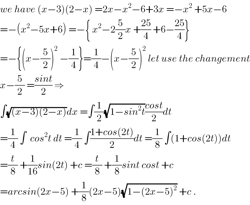 we have (x−3)(2−x) =2x−x^2 −6+3x =−x^2  +5x−6  =−(x^2 −5x+6) =−{ x^2 −2(5/2)x +((25)/4) +6−((25)/4)}  =−{(x−(5/2))^2  −(1/4)}=(1/4)−(x−(5/2))^2  let use the changement  x−(5/2) =((sint)/2) ⇒  ∫(√((x−3)(2−x)))dx =∫(1/2)(√(1−sin^2 t))((cost)/2)dt  =(1/4) ∫  cos^2 t dt =(1/4) ∫((1+cos(2t))/2)dt =(1/8) ∫(1+cos(2t))dt  =(t/8) +(1/(16))sin(2t) +c =(t/8) +(1/8)sint cost +c  =arcsin(2x−5) +(1/8)(2x−5)(√(1−(2x−5)^2 )) +c .  