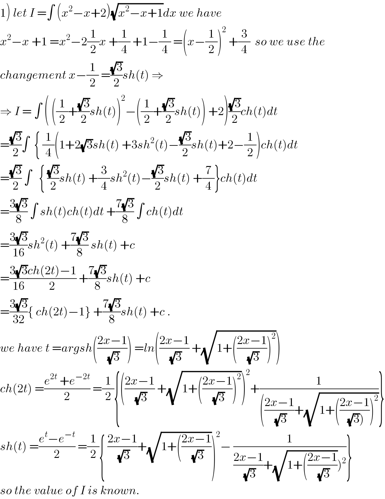 1) let I =∫ (x^2 −x+2)(√(x^2 −x+1))dx we have  x^2 −x +1 =x^2 −2(1/2)x +(1/4) +1−(1/4) =(x−(1/2))^2  +(3/4)  so we use the  changement x−(1/2) =((√3)/2)sh(t) ⇒  ⇒ I = ∫ ( ((1/2)+((√3)/2)sh(t))^2 −((1/2)+((√3)/2)sh(t)) +2)((√3)/2)ch(t)dt  =((√3)/2)∫  { (1/4)(1+2(√3)sh(t) +3sh^2 (t)−((√3)/2)sh(t)+2−(1/2))ch(t)dt  =((√3)/2) ∫   { ((√3)/2)sh(t) +(3/4)sh^2 (t)−((√3)/2)sh(t) +(7/4)}ch(t)dt  =((3(√3))/8) ∫ sh(t)ch(t)dt +((7(√3))/8) ∫ ch(t)dt  =((3(√3))/(16))sh^2 (t) +((7(√3))/8) sh(t) +c   =((3(√3))/(16))((ch(2t)−1)/2) +((7(√3))/8)sh(t) +c  =((3(√3))/(32)){ ch(2t)−1} +((7(√3))/8)sh(t) +c .  we have t =argsh(((2x−1)/(√3))) =ln(((2x−1)/(√3)) +(√(1+(((2x−1)/(√3)))^2 )))  ch(2t) =((e^(2t)  +e^(−2t) )/2) =(1/2){(((2x−1)/(√3)) +(√(1+(((2x−1)/(√3)))^2 )))^2 +(1/((((2x−1)/(√3))+(√(1+(((2x−1)/((√3)))))^2 ))))}  sh(t) =((e^t −e^(−t) )/2) =(1/2){ ((2x−1)/(√3))+(√(1+(((2x−1)/(√3)))))^2 − (1/(((2x−1)/(√3))+(√(1+(((2x−1)/(√3)))))^2 ))}  so the value of I is known.  