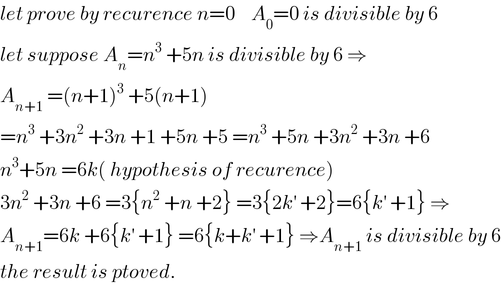 let prove by recurence n=0    A_0 =0 is divisible by 6  let suppose A_n =n^3  +5n is divisible by 6 ⇒  A_(n+1)  =(n+1)^3  +5(n+1)  =n^3  +3n^2  +3n +1 +5n +5 =n^3  +5n +3n^2  +3n +6  n^3 +5n =6k( hypothesis of recurence)  3n^2  +3n +6 =3{n^2  +n +2} =3{2k^′  +2}=6{k^′  +1} ⇒  A_(n+1) =6k +6{k^′  +1} =6{k+k^′  +1} ⇒A_(n+1)  is divisible by 6  the result is ptoved.  
