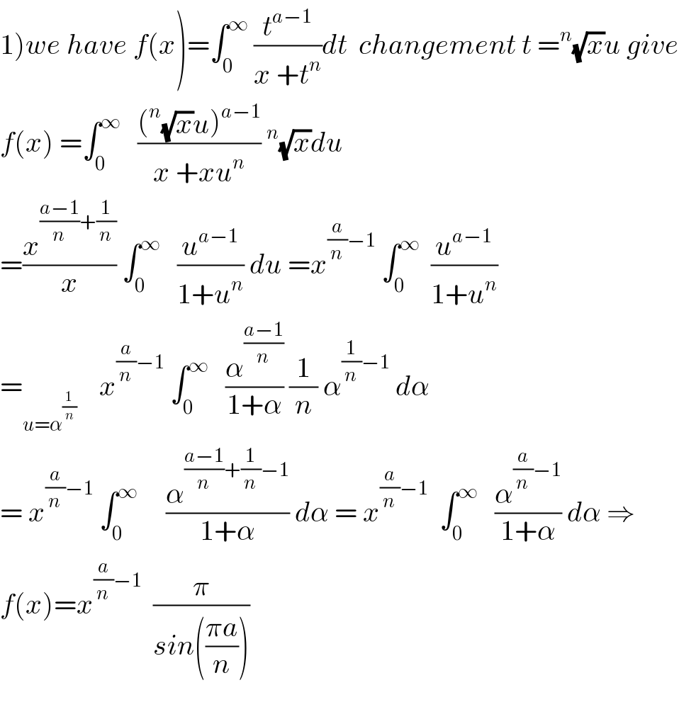 1)we have f(x)=∫_0 ^∞  (t^(a−1) /(x +t^n ))dt  changement t =^n (√x)u give  f(x) =∫_0 ^∞    (((^n (√x)u)^(a−1) )/(x +xu^n ))^n (√x)du  =(x^(((a−1)/n)+(1/n)) /x) ∫_0 ^∞    (u^(a−1) /(1+u^n )) du =x^((a/n)−1)  ∫_0 ^∞   (u^(a−1) /(1+u^n ))  =_(u=α^(1/n) )     x^((a/n)−1)  ∫_0 ^∞    (α^((a−1)/n) /(1+α)) (1/n) α^((1/n)−1)  dα  = x^((a/n)−1)  ∫_0 ^∞      (α^(((a−1)/n)+(1/n)−1) /(1+α)) dα = x^((a/n)−1)   ∫_0 ^∞    (α^((a/n)−1) /(1+α)) dα ⇒  f(x)=x^((a/n)−1)   (π/(sin(((πa)/n))))    