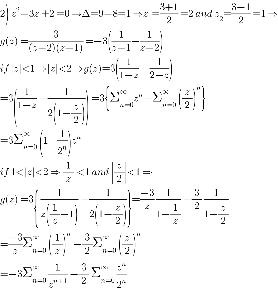 2) z^2 −3z +2 =0 →Δ=9−8=1 ⇒z_1 =((3+1)/2) =2 and z_2 =((3−1)/2) =1 ⇒  g(z) =(3/((z−2)(z−1))) =−3((1/(z−1))−(1/(z−2)))  if ∣z∣<1 ⇒∣z∣<2 ⇒g(z)=3((1/(1−z)) −(1/(2−z)))  =3((1/(1−z)) −(1/(2(1−(z/2))))) =3{Σ_(n=0) ^∞ z^n −Σ_(n=0) ^∞  ((z/2))^n }  =3Σ_(n=0) ^∞  (1−(1/2^n ))z^n   if 1<∣z∣<2 ⇒∣(1/z)∣<1 and ∣(z/2)∣<1 ⇒  g(z) =3{ (1/(z((1/z)−1))) −(1/(2(1−(z/2))))}=((−3)/z) (1/(1−(1/z))) −(3/2) (1/(1−(z/2)))  =((−3)/z)Σ_(n=0) ^∞  ((1/z))^n  −(3/2)Σ_(n=0) ^∞  ((z/2))^n   =−3Σ_(n=0) ^∞  (1/z^(n+1) ) −(3/2) Σ_(n=0) ^∞  (z^n /2^n )    