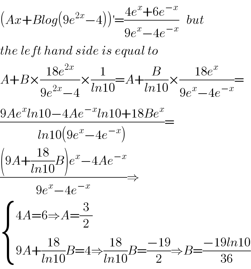 (Ax+Blog(9e^(2x) −4))^′ =((4e^x +6e^(−x) )/(9e^x −4e^(−x) ))   but  the left hand side is equal to  A+B×((18e^(2x) )/(9e^(2x) −4))×(1/(ln10))=A+(B/(ln10))×((18e^x )/(9e^x −4e^(−x) ))=  ((9Ae^x ln10−4Ae^(−x) ln10+18Be^x )/(ln10(9e^x −4e^(−x) )))=  (((9A+((18)/(ln10))B)e^x −4Ae^(−x) )/(9e^x −4e^(−x) ))⇒   { ((4A=6⇒A=(3/2))),((9A+((18)/(ln10))B=4⇒((18)/(ln10))B=((−19)/2)⇒B=((−19ln10)/(36)))) :}  
