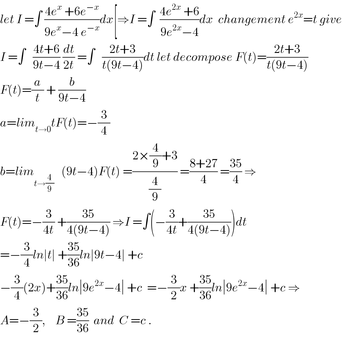 let I =∫ ((4e^x  +6e^(−x) )/(9e^x −4 e^(−x) ))dx[⇒I =∫  ((4e^(2x)  +6)/(9e^(2x) −4))dx  changement e^(2x) =t give  I =∫   ((4t+6)/(9t−4)) (dt/(2t)) =∫   ((2t+3)/(t(9t−4)))dt let decompose F(t)=((2t+3)/(t(9t−4)))  F(t)=(a/t) + (b/(9t−4))  a=lim_(t→0) tF(t)=−(3/4)  b=lim_(t→(4/9))    (9t−4)F(t) =((2×(4/9)+3)/(4/9)) =((8+27)/4) =((35)/4) ⇒  F(t)=−(3/(4t)) +((35)/(4(9t−4))) ⇒I =∫(−(3/(4t))+((35)/(4(9t−4))))dt  =−(3/4)ln∣t∣ +((35)/(36))ln∣9t−4∣ +c  −(3/4)(2x)+((35)/(36))ln∣9e^(2x) −4∣ +c  =−(3/2)x +((35)/(36))ln∣9e^(2x) −4∣ +c ⇒  A=−(3/2),    B =((35)/(36))  and  C =c .  
