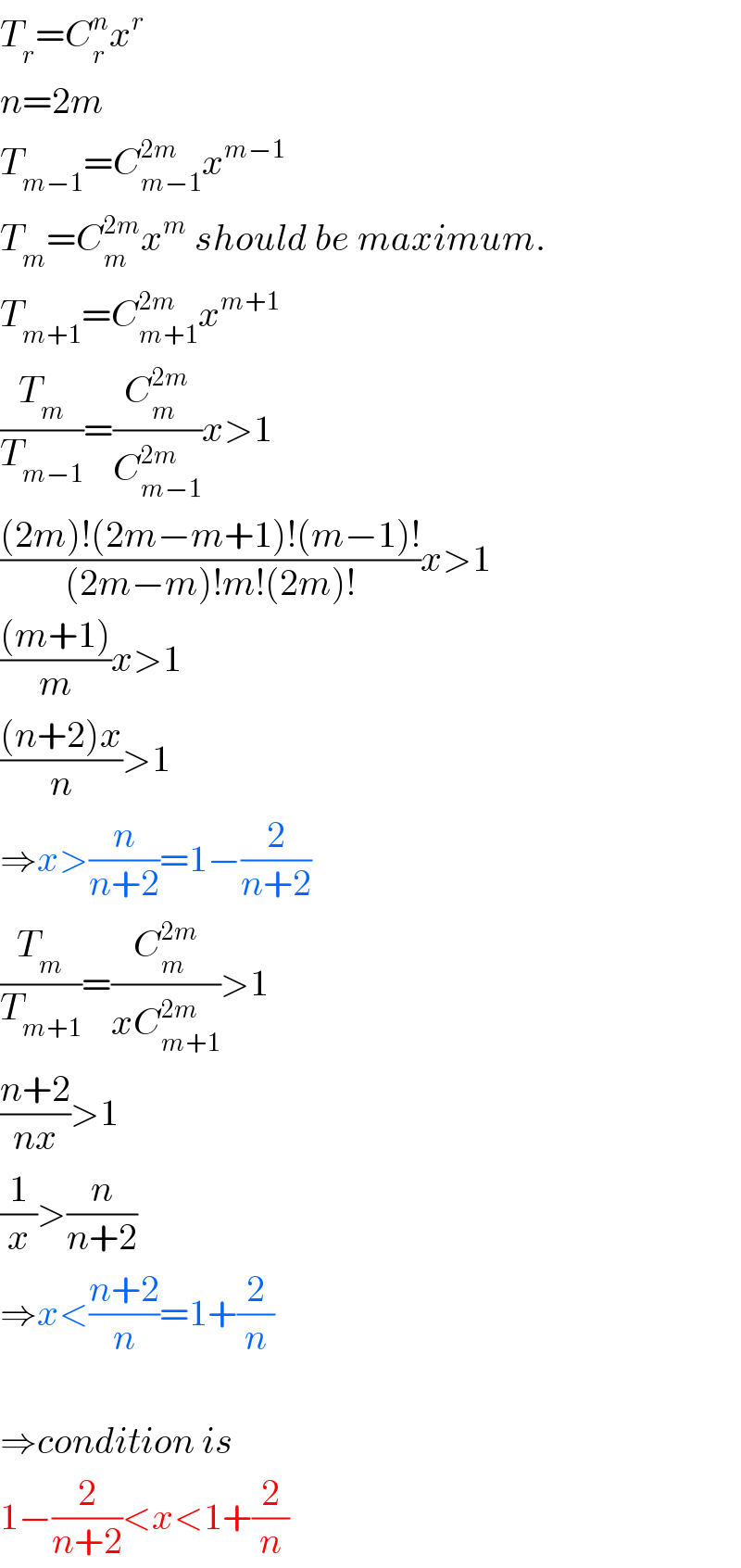 T_r =C_r ^n x^r   n=2m  T_(m−1) =C_(m−1) ^(2m) x^(m−1)   T_m =C_m ^(2m) x^m  should be maximum.  T_(m+1) =C_(m+1) ^(2m) x^(m+1)   (T_m /T_(m−1) )=(C_m ^(2m) /C_(m−1) ^(2m) )x>1  (((2m)!(2m−m+1)!(m−1)!)/((2m−m)!m!(2m)!))x>1  (((m+1))/m)x>1  (((n+2)x)/n)>1  ⇒x>(n/(n+2))=1−(2/(n+2))  (T_m /T_(m+1) )=(C_m ^(2m) /(xC_(m+1) ^(2m) ))>1  ((n+2)/(nx))>1  (1/x)>(n/(n+2))  ⇒x<((n+2)/n)=1+(2/n)    ⇒condition is  1−(2/(n+2))<x<1+(2/n)  