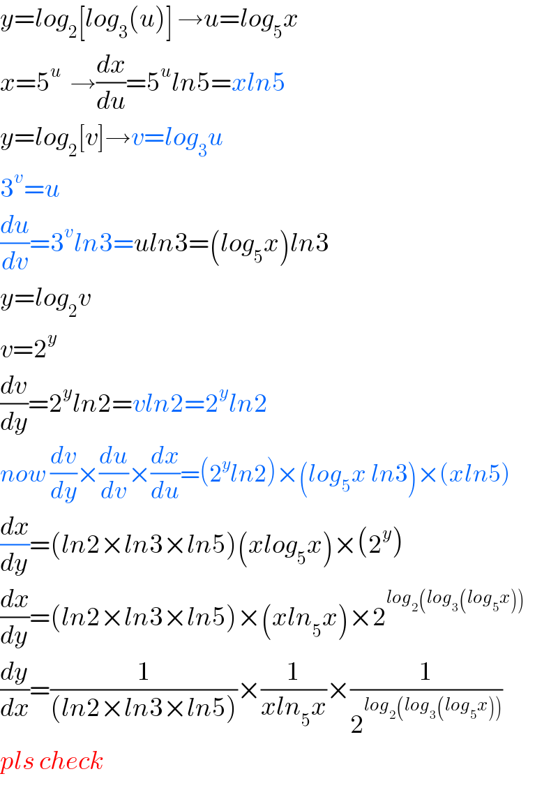 y=log_2 [log_3 (u)] →u=log_5 x  x=5^u   →(dx/du)=5^u ln5=xln5  y=log_2 [v]→v=log_3 u  3^v =u  (du/dv)=3^v ln3=uln3=(log_5 x)ln3  y=log_2 v  v=2^y   (dv/dy)=2^y ln2=vln2=2^y ln2  now (dv/dy)×(du/dv)×(dx/du)=(2^y ln2)×(log_5 x ln3)×(xln5)  (dx/dy)=(ln2×ln3×ln5)(xlog_5 x)×(2^y )  (dx/dy)=(ln2×ln3×ln5)×(xln_5 x)×2^(log_2 (log_3 (log_5 x)))   (dy/dx)=(1/((ln2×ln3×ln5)))×(1/(xln_5 x))×(1/2^(log_2 (log_3 (log_5 x))) )  pls check  
