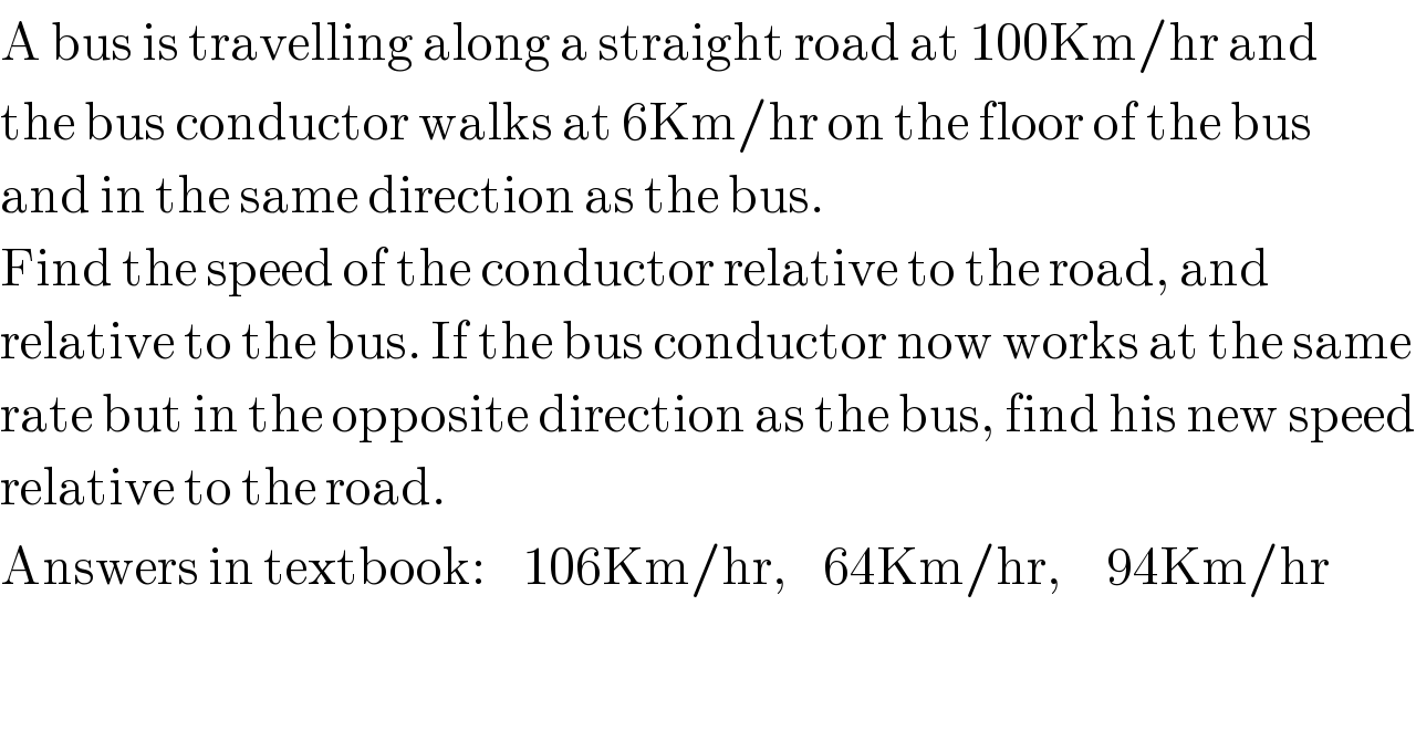 A bus is travelling along a straight road at 100Km/hr and  the bus conductor walks at 6Km/hr on the floor of the bus  and in the same direction as the bus.   Find the speed of the conductor relative to the road, and  relative to the bus. If the bus conductor now works at the same  rate but in the opposite direction as the bus, find his new speed  relative to the road.  Answers in textbook:    106Km/hr,    64Km/hr,     94Km/hr  
