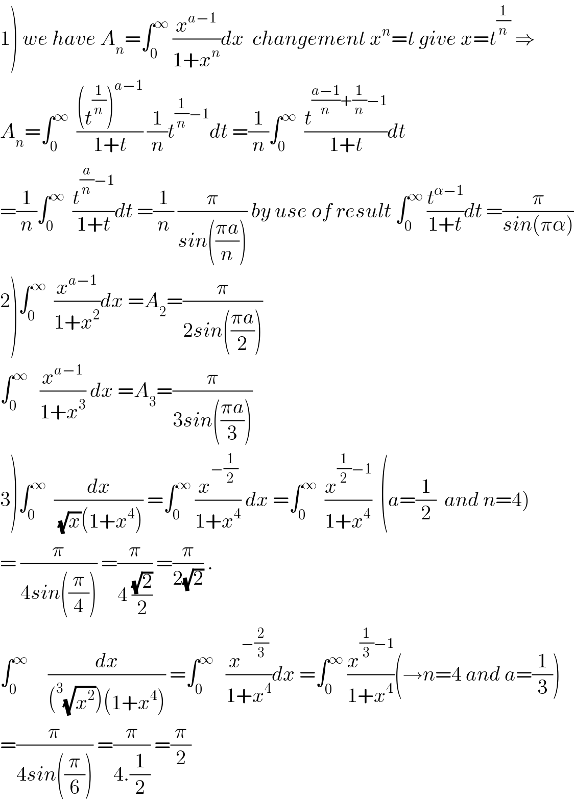 1) we have A_n =∫_0 ^∞  (x^(a−1) /(1+x^n ))dx  changement x^n =t give x=t^(1/n)  ⇒  A_n =∫_0 ^∞   (((t^(1/n) )^(a−1) )/(1+t)) (1/n)t^((1/n)−1) dt =(1/n)∫_0 ^∞   (t^(((a−1)/n)+(1/n)−1) /(1+t))dt  =(1/n)∫_0 ^∞   (t^((a/n)−1) /(1+t))dt =(1/n) (π/(sin(((πa)/n)))) by use of result ∫_0 ^∞  (t^(α−1) /(1+t))dt =(π/(sin(πα)))  2)∫_0 ^∞   (x^(a−1) /(1+x^2 ))dx =A_2 =(π/(2sin(((πa)/2))))  ∫_0 ^∞    (x^(a−1) /(1+x^3 )) dx =A_3 =(π/(3sin(((πa)/3))))  3)∫_0 ^∞   (dx/((√x)(1+x^4 ))) =∫_0 ^∞  (x^(−(1/2)) /(1+x^4 )) dx =∫_0 ^∞   (x^((1/2)−1) /(1+x^4 ))  (a=(1/2)  and n=4)  = (π/(4sin((π/4)))) =(π/(4 ((√2)/2))) =(π/(2(√2))) .  ∫_0 ^∞      (dx/((^3 (√x^2 ))(1+x^4 ))) =∫_0 ^∞    (x^(−(2/3)) /(1+x^4 ))dx =∫_0 ^∞  (x^((1/3)−1) /(1+x^4 ))(→n=4 and a=(1/3))  =(π/(4sin((π/6)))) =(π/(4.(1/2))) =(π/2)  