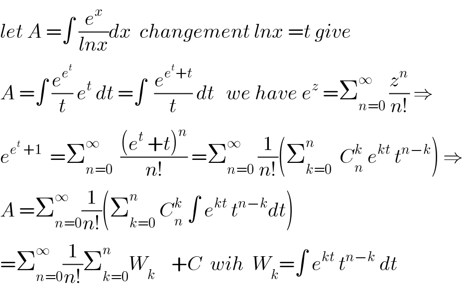 let A =∫ (e^x /(lnx))dx  changement lnx =t give  A =∫ (e^e^t  /t) e^t  dt =∫  (e^(e^t +t) /t) dt   we have e^z  =Σ_(n=0) ^∞  (z^n /(n!)) ⇒  e^(e^t  +1)   =Σ_(n=0) ^∞   (((e^t  +t)^n )/(n!)) =Σ_(n=0) ^∞  (1/(n!))(Σ_(k=0) ^n   C_n ^k  e^(kt)  t^(n−k) ) ⇒  A =Σ_(n=0) ^∞ (1/(n!))(Σ_(k=0) ^n  C_n ^k  ∫ e^(kt)  t^(n−k) dt)  =Σ_(n=0) ^∞ (1/(n!))Σ_(k=0) ^n W_k     +C  wih  W_k =∫ e^(kt)  t^(n−k)  dt  