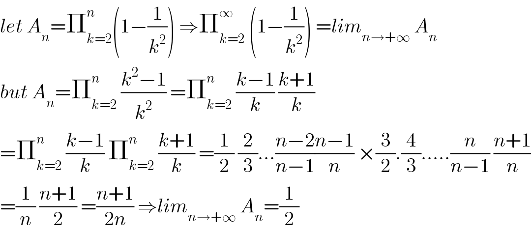 let A_n =Π_(k=2) ^n (1−(1/k^2 )) ⇒Π_(k=2) ^∞  (1−(1/k^2 )) =lim_(n→+∞)  A_n   but A_n =Π_(k=2) ^n  ((k^2 −1)/k^2 ) =Π_(k=2) ^n  ((k−1)/k) ((k+1)/k)  =Π_(k=2) ^n  ((k−1)/k) Π_(k=2) ^n  ((k+1)/k) =(1/2) (2/3)...((n−2)/(n−1))((n−1)/n) ×(3/2).(4/3).....(n/(n−1)) ((n+1)/n)  =(1/n) ((n+1)/2) =((n+1)/(2n)) ⇒lim_(n→+∞)  A_n =(1/2)  
