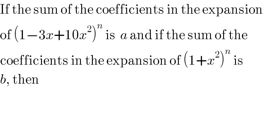 If the sum of the coefficients in the expansion  of (1−3x+10x^2 )^n  is  a and if the sum of the  coefficients in the expansion of (1+x^2 )^n  is  b, then  