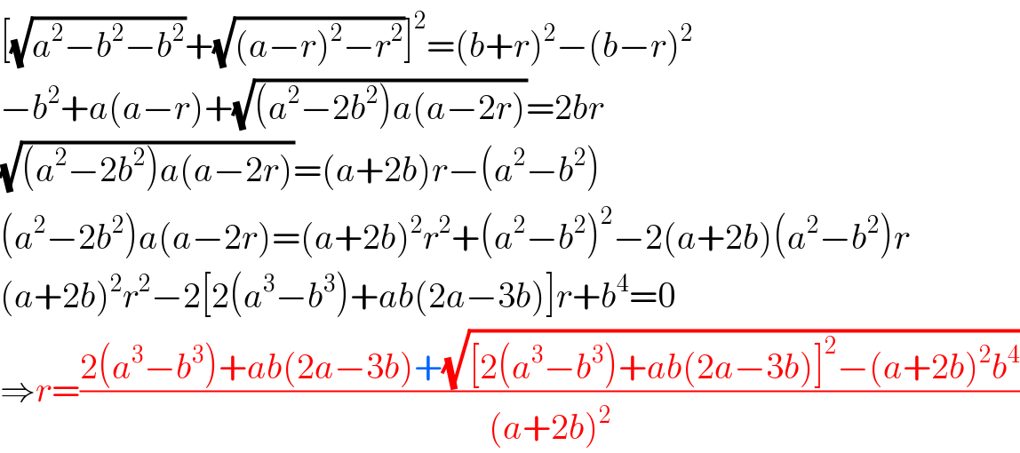 [(√(a^2 −b^2 −b^2 ))+(√((a−r)^2 −r^2 ))]^2 =(b+r)^2 −(b−r)^2   −b^2 +a(a−r)+(√((a^2 −2b^2 )a(a−2r)))=2br  (√((a^2 −2b^2 )a(a−2r)))=(a+2b)r−(a^2 −b^2 )  (a^2 −2b^2 )a(a−2r)=(a+2b)^2 r^2 +(a^2 −b^2 )^2 −2(a+2b)(a^2 −b^2 )r  (a+2b)^2 r^2 −2[2(a^3 −b^3 )+ab(2a−3b)]r+b^4 =0  ⇒r=((2(a^3 −b^3 )+ab(2a−3b)+(√([2(a^3 −b^3 )+ab(2a−3b)]^2 −(a+2b)^2 b^4 )))/((a+2b)^2 ))  