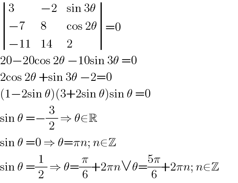  determinant ((3,(−2),(sin 3θ)),((−7),8,(cos 2θ)),((−11),(14),2))=0  20−20cos 2θ −10sin 3θ =0  2cos 2θ +sin 3θ −2=0  (1−2sin θ)(3+2sin θ)sin θ =0  sin θ =−(3/2) ⇒ θ∉R  sin θ =0 ⇒ θ=πn; n∈Z  sin θ =(1/2) ⇒ θ=(π/6)+2πn∨θ=((5π)/6)+2πn; n∈Z  