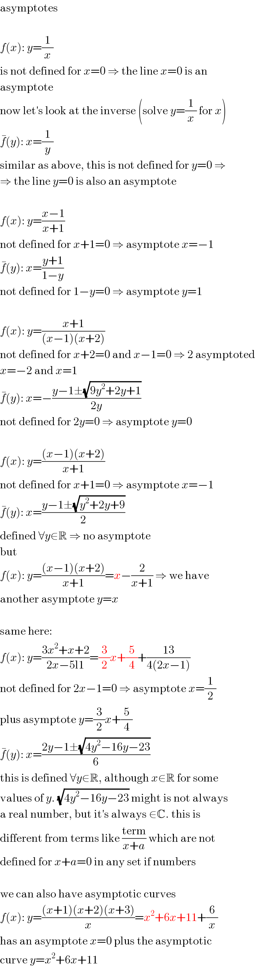 asymptotes    f(x): y=(1/x)  is not defined for x=0 ⇒ the line x=0 is an  asymptote  now let′s look at the inverse (solve y=(1/x) for x)  f^� (y): x=(1/y)  similar as above, this is not defined for y=0 ⇒  ⇒ the line y=0 is also an asymptote    f(x): y=((x−1)/(x+1))  not defined for x+1=0 ⇒ asymptote x=−1  f^� (y): x=((y+1)/(1−y))  not defined for 1−y=0 ⇒ asymptote y=1    f(x): y=((x+1)/((x−1)(x+2)))  not defined for x+2=0 and x−1=0 ⇒ 2 asymptoted  x=−2 and x=1  f^� (y): x=−((y−1±(√(9y^2 +2y+1)))/(2y))  not defined for 2y=0 ⇒ asymptote y=0    f(x): y=(((x−1)(x+2))/(x+1))  not defined for x+1=0 ⇒ asymptote x=−1  f^� (y): x=((y−1±(√(y^2 +2y+9)))/2)  defined ∀y∈R ⇒ no asymptote  but  f(x): y=(((x−1)(x+2))/(x+1))=x−(2/(x+1)) ⇒ we have  another asymptote y=x    same here:  f(x): y=((3x^2 +x+2)/(2x−5l1))=(3/2)x+(5/4)+((13)/(4(2x−1)))  not defined for 2x−1=0 ⇒ asymptote x=(1/2)  plus asymptote y=(3/2)x+(5/4)  f^� (y): x=((2y−1±(√(4y^2 −16y−23)))/6)  this is defined ∀y∈R, although x∉R for some  values of y. (√(4y^2 −16y−23)) might is not always  a real number, but it′s always ∈C. this is  different from terms like ((term)/(x+a)) which are not  defined for x+a=0 in any set if numbers    we can also have asymptotic curves  f(x): y=(((x+1)(x+2)(x+3))/x)=x^2 +6x+11+(6/x)  has an asymptote x=0 plus the asymptotic  curve y=x^2 +6x+11  
