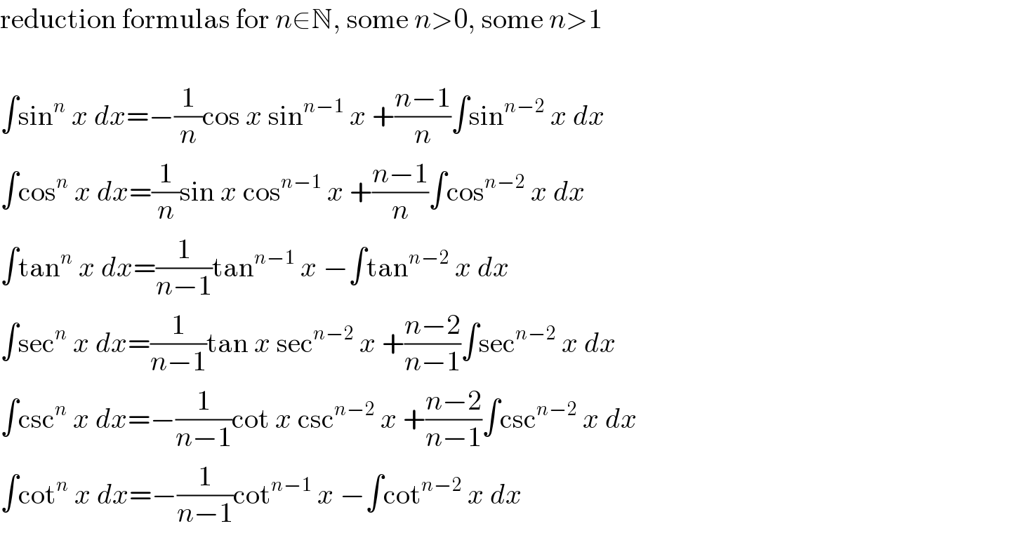reduction formulas for n∈N, some n>0, some n>1    ∫sin^n  x dx=−(1/n)cos x sin^(n−1)  x +((n−1)/n)∫sin^(n−2)  x dx  ∫cos^n  x dx=(1/n)sin x cos^(n−1)  x +((n−1)/n)∫cos^(n−2)  x dx  ∫tan^n  x dx=(1/(n−1))tan^(n−1)  x −∫tan^(n−2)  x dx  ∫sec^n  x dx=(1/(n−1))tan x sec^(n−2)  x +((n−2)/(n−1))∫sec^(n−2)  x dx  ∫csc^n  x dx=−(1/(n−1))cot x csc^(n−2)  x +((n−2)/(n−1))∫csc^(n−2)  x dx  ∫cot^n  x dx=−(1/(n−1))cot^(n−1)  x −∫cot^(n−2)  x dx  