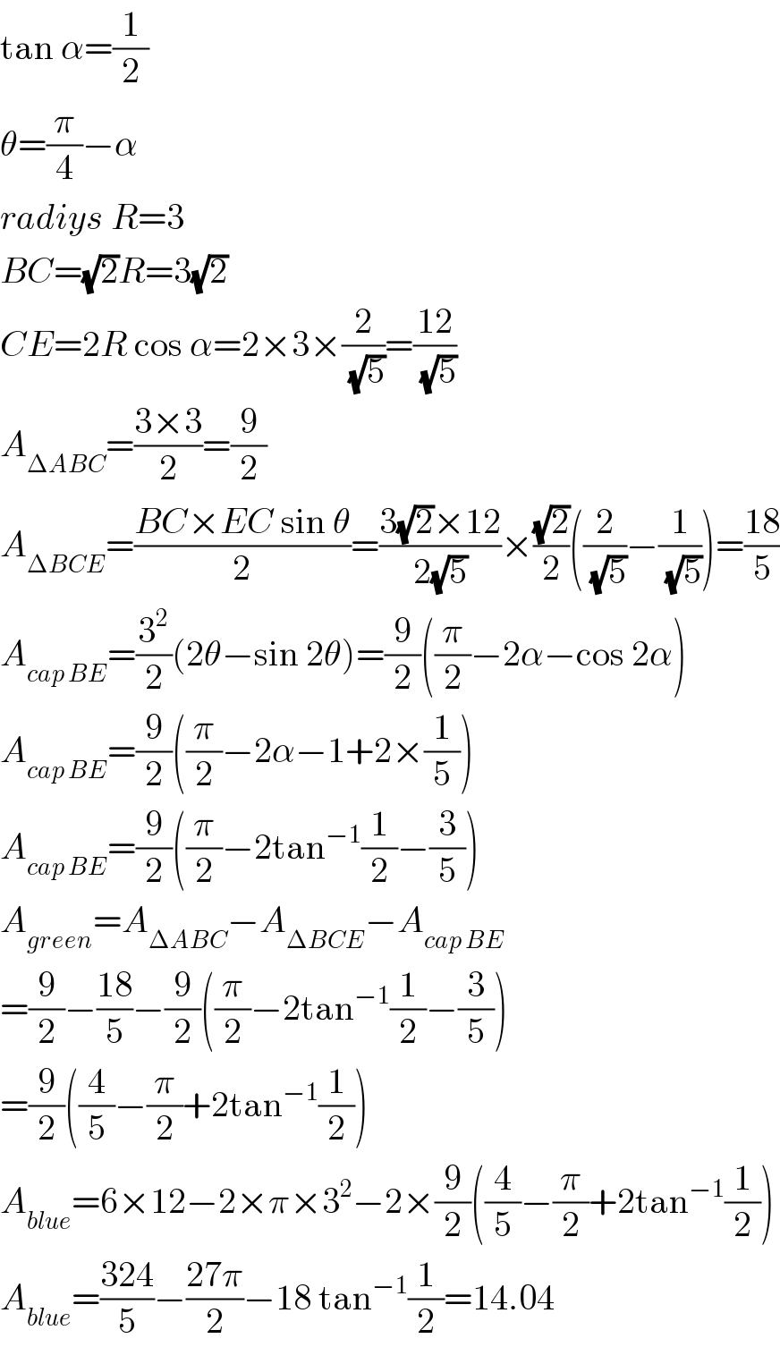tan α=(1/2)  θ=(π/4)−α  radiys R=3  BC=(√2)R=3(√2)  CE=2R cos α=2×3×(2/(√5))=((12)/(√5))  A_(ΔABC) =((3×3)/2)=(9/2)  A_(ΔBCE) =((BC×EC sin θ)/2)=((3(√2)×12)/(2(√5)))×((√2)/2)((2/(√5))−(1/(√5)))=((18)/5)  A_(cap BE) =(3^2 /2)(2θ−sin 2θ)=(9/2)((π/2)−2α−cos 2α)  A_(cap BE) =(9/2)((π/2)−2α−1+2×(1/5))  A_(cap BE) =(9/2)((π/2)−2tan^(−1) (1/2)−(3/5))  A_(green) =A_(ΔABC) −A_(ΔBCE) −A_(cap BE)   =(9/2)−((18)/5)−(9/2)((π/2)−2tan^(−1) (1/2)−(3/5))  =(9/2)((4/5)−(π/2)+2tan^(−1) (1/2))  A_(blue) =6×12−2×π×3^2 −2×(9/2)((4/5)−(π/2)+2tan^(−1) (1/2))  A_(blue) =((324)/5)−((27π)/2)−18 tan^(−1) (1/2)=14.04  