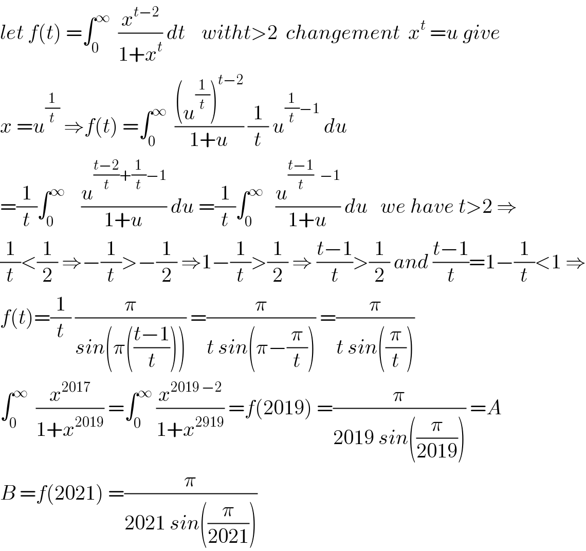 let f(t) =∫_0 ^∞   (x^(t−2) /(1+x^t )) dt    witht>2  changement  x^t  =u give  x =u^(1/t)  ⇒f(t) =∫_0 ^∞   (((u^(1/t) )^(t−2) )/(1+u)) (1/t) u^((1/t)−1)  du  =(1/t)∫_0 ^∞     (u^(((t−2)/t)+(1/t)−1) /(1+u)) du =(1/t)∫_0 ^∞    (u^(((t−1)/t)   −1) /(1+u)) du   we have t>2 ⇒  (1/t)<(1/2) ⇒−(1/t)>−(1/2) ⇒1−(1/t)>(1/2) ⇒ ((t−1)/t)>(1/2) and ((t−1)/t)=1−(1/t)<1 ⇒  f(t)=(1/t) (π/(sin(π(((t−1)/t))))) =(π/(t sin(π−(π/t)))) =(π/(t sin((π/t))))   ∫_0 ^∞   (x^(2017) /(1+x^(2019) )) =∫_0 ^∞  (x^(2019 −2) /(1+x^(2919) )) =f(2019) =(π/(2019 sin((π/(2019))))) =A  B =f(2021) =(π/(2021 sin((π/(2021)))))  