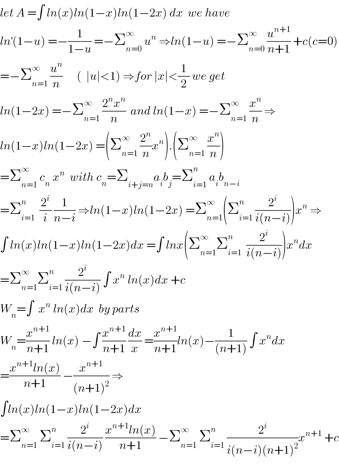 let A =∫ ln(x)ln(1−x)ln(1−2x) dx  we have  ln^′ (1−u) =−(1/(1−u)) =−Σ_(n=0) ^∞  u^n  ⇒ln(1−u) =−Σ_(n=0) ^∞  (u^(n+1) /(n+1)) +c(c=0)  =−Σ_(n=1) ^∞  (u^n /n)      (  ∣u∣<1) ⇒for ∣x∣<(1/2) we get  ln(1−2x) =−Σ_(n=1) ^∞  ((2^n x^n )/n)  and ln(1−x) =−Σ_(n=1) ^∞  (x^n /n) ⇒  ln(1−x)ln(1−2x) =(Σ_(n=1) ^∞  (2^n /n)x^n ).(Σ_(n=1) ^∞  (x^n /n))  =Σ_(n=1) ^∞  c_n  x^n   with c_n =Σ_(i+j=n) a_i b_j =Σ_(i=1) ^n  a_i b_(n−i)   =Σ_(i=1) ^n   (2^i /i) (1/(n−i)) ⇒ln(1−x)ln(1−2x) =Σ_(n=1) ^∞ (Σ_(i=1) ^n  (2^i /(i(n−i))))x^n  ⇒  ∫ ln(x)ln(1−x)ln(1−2x)dx =∫ lnx(Σ_(n=1) ^∞ Σ_(i=1) ^n   (2^i /(i(n−i))))x^n dx  =Σ_(n=1) ^∞ Σ_(i=1) ^n  (2^i /(i(n−i))) ∫ x^n  ln(x)dx +c  W_n =∫  x^n  ln(x)dx  by parts   W_n =(x^(n+1) /(n+1)) ln(x) −∫ (x^(n+1) /(n+1)) (dx/x) =(x^(n+1) /(n+1))ln(x)−(1/((n+1))) ∫ x^n dx  =((x^(n+1) ln(x))/(n+1)) −(x^(n+1) /((n+1)^2 )) ⇒  ∫ln(x)ln(1−x)ln(1−2x)dx   =Σ_(n=1) ^∞  Σ_(i=1) ^n  (2^i /(i(n−i))) ((x^(n+1) ln(x))/(n+1)) −Σ_(n=1) ^∞  Σ_(i=1) ^n  (2^i /(i(n−i)(n+1)^2 ))x^(n+1)  +c    