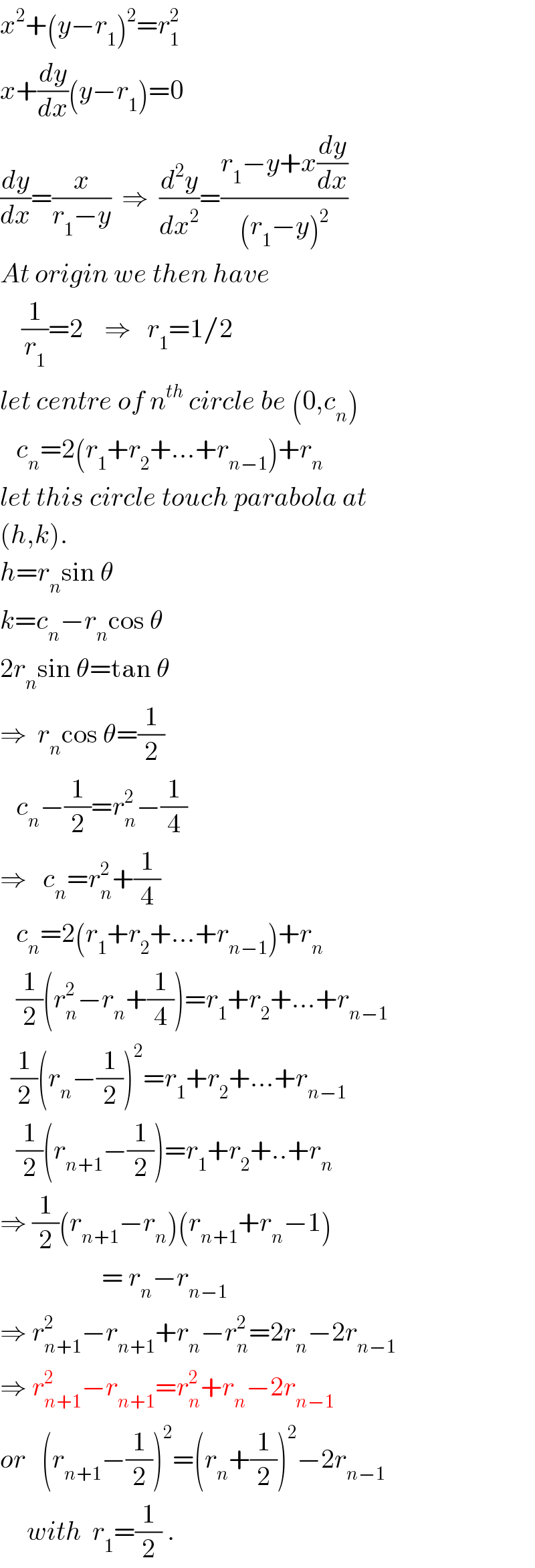x^2 +(y−r_1 )^2 =r_1 ^2   x+(dy/dx)(y−r_1 )=0  (dy/dx)=(x/(r_1 −y))  ⇒  (d^2 y/dx^2 )=((r_1 −y+x(dy/dx))/((r_1 −y)^2 ))  At origin we then have      (1/r_1 )=2    ⇒   r_1 =1/2  let centre of n^(th)  circle be (0,c_n )     c_n =2(r_1 +r_2 +...+r_(n−1) )+r_n   let this circle touch parabola at  (h,k).  h=r_n sin θ  k=c_n −r_n cos θ  2r_n sin θ=tan θ  ⇒  r_n cos θ=(1/2)     c_n −(1/2)=r_n ^2 −(1/4)  ⇒   c_n =r_n ^2 +(1/4)     c_n =2(r_1 +r_2 +...+r_(n−1) )+r_n      (1/2)(r_n ^2 −r_n +(1/4))=r_1 +r_2 +...+r_(n−1)     (1/2)(r_n −(1/2))^2 =r_1 +r_2 +...+r_(n−1)      (1/2)(r_(n+1) −(1/2))=r_1 +r_2 +..+r_n   ⇒ (1/2)(r_(n+1) −r_n )(r_(n+1) +r_n −1)                     = r_n −r_(n−1)   ⇒ r_(n+1) ^2 −r_(n+1) +r_n −r_n ^2 =2r_n −2r_(n−1)   ⇒ r_(n+1) ^2 −r_(n+1) =r_n ^2 +r_n −2r_(n−1)   or   (r_(n+1) −(1/2))^2 =(r_n +(1/2))^2 −2r_(n−1)        with  r_1 =(1/2) .  