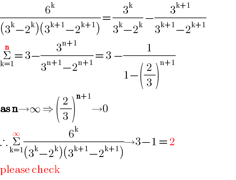 (6^k /((3^k −2^k )(3^(k+1) −2^(k+1) ))) = (3^k /(3^k −2^k )) −(3^(k+1) /(3^(k+1) −2^(k+1) ))  Σ_(k=1) ^n = 3−(3^(n+1) /(3^(n+1) −2^(n+1) )) = 3 −(1/(1−((2/3))^(n+1) ))  as n→∞ ⇒ ((2/3))^(n+1) →0  ∴ Σ_(k=1) ^∞ (6^k /((3^k −2^k )(3^(k+1) −2^(k+1) )))→3−1 = 2  please check  