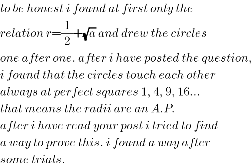 to be honest i found at first only the  relation r=(1/2)+(√a) and drew the circles  one after one. after i have posted the question,  i found that the circles touch each other   always at perfect squares 1, 4, 9, 16...  that means the radii are an A.P.  after i have read your post i tried to find  a way to prove this. i found a way after   some trials.  