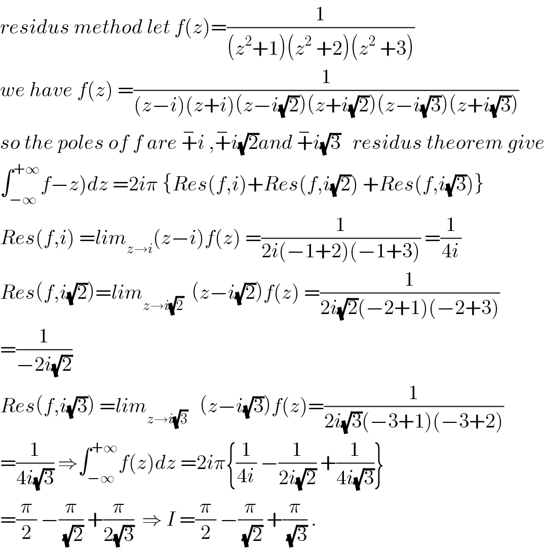residus method let f(z)=(1/((z^2 +1)(z^2  +2)(z^2  +3)))  we have f(z) =(1/((z−i)(z+i)(z−i(√2))(z+i(√2))(z−i(√3))(z+i(√3))))  so the poles of f are +^− i ,+^− i(√2)and +^− i(√3)   residus theorem give  ∫_(−∞) ^(+∞) f−z)dz =2iπ {Res(f,i)+Res(f,i(√2)) +Res(f,i(√3))}  Res(f,i) =lim_(z→i) (z−i)f(z) =(1/(2i(−1+2)(−1+3))) =(1/(4i))  Res(f,i(√2))=lim_(z→i(√2))   (z−i(√2))f(z) =(1/(2i(√2)(−2+1)(−2+3)))  =(1/(−2i(√2)))  Res(f,i(√3)) =lim_(z→i(√3))    (z−i(√3))f(z)=(1/(2i(√3)(−3+1)(−3+2)))  =(1/(4i(√3))) ⇒∫_(−∞) ^(+∞) f(z)dz =2iπ{(1/(4i)) −(1/(2i(√2))) +(1/(4i(√3)))}  =(π/2) −(π/(√2)) +(π/(2(√3)))  ⇒ I =(π/2) −(π/(√2)) +(π/(√3)) .  