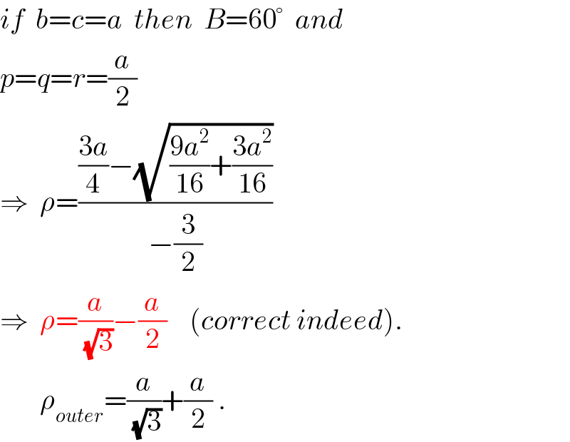 if  b=c=a  then  B=60°  and  p=q=r=(a/2)  ⇒  ρ=((((3a)/4)−(√(((9a^2 )/(16))+((3a^2 )/(16)))))/(−(3/2)))  ⇒  ρ=(a/(√3))−(a/2)    (correct indeed).         ρ_(outer) =(a/(√3))+(a/2) .  