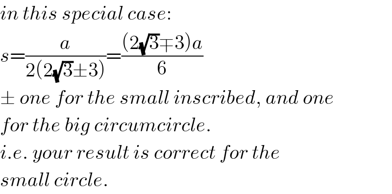 in this special case:  s=(a/(2(2(√3)±3)))=(((2(√3)∓3)a)/6)  ± one for the small inscribed, and one  for the big circumcircle.  i.e. your result is correct for the  small circle.  