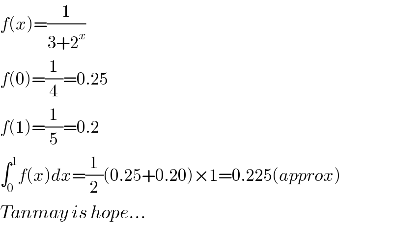 f(x)=(1/(3+2^x ))  f(0)=(1/4)=0.25  f(1)=(1/5)=0.2  ∫_0 ^1 f(x)dx=(1/2)(0.25+0.20)×1=0.225(approx)  Tanmay is hope...  