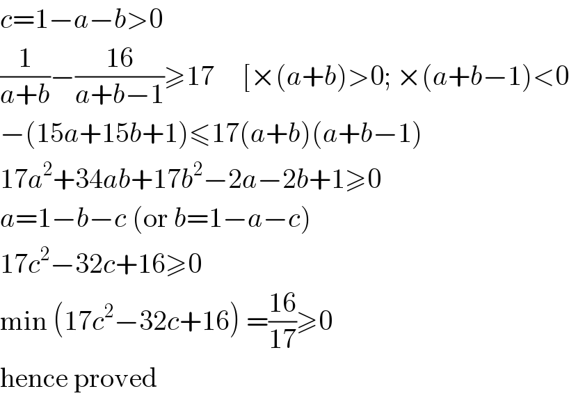 c=1−a−b>0  (1/(a+b))−((16)/(a+b−1))≥17     [×(a+b)>0; ×(a+b−1)<0  −(15a+15b+1)≤17(a+b)(a+b−1)  17a^2 +34ab+17b^2 −2a−2b+1≥0  a=1−b−c (or b=1−a−c)  17c^2 −32c+16≥0  min (17c^2 −32c+16) =((16)/(17))≥0  hence proved  