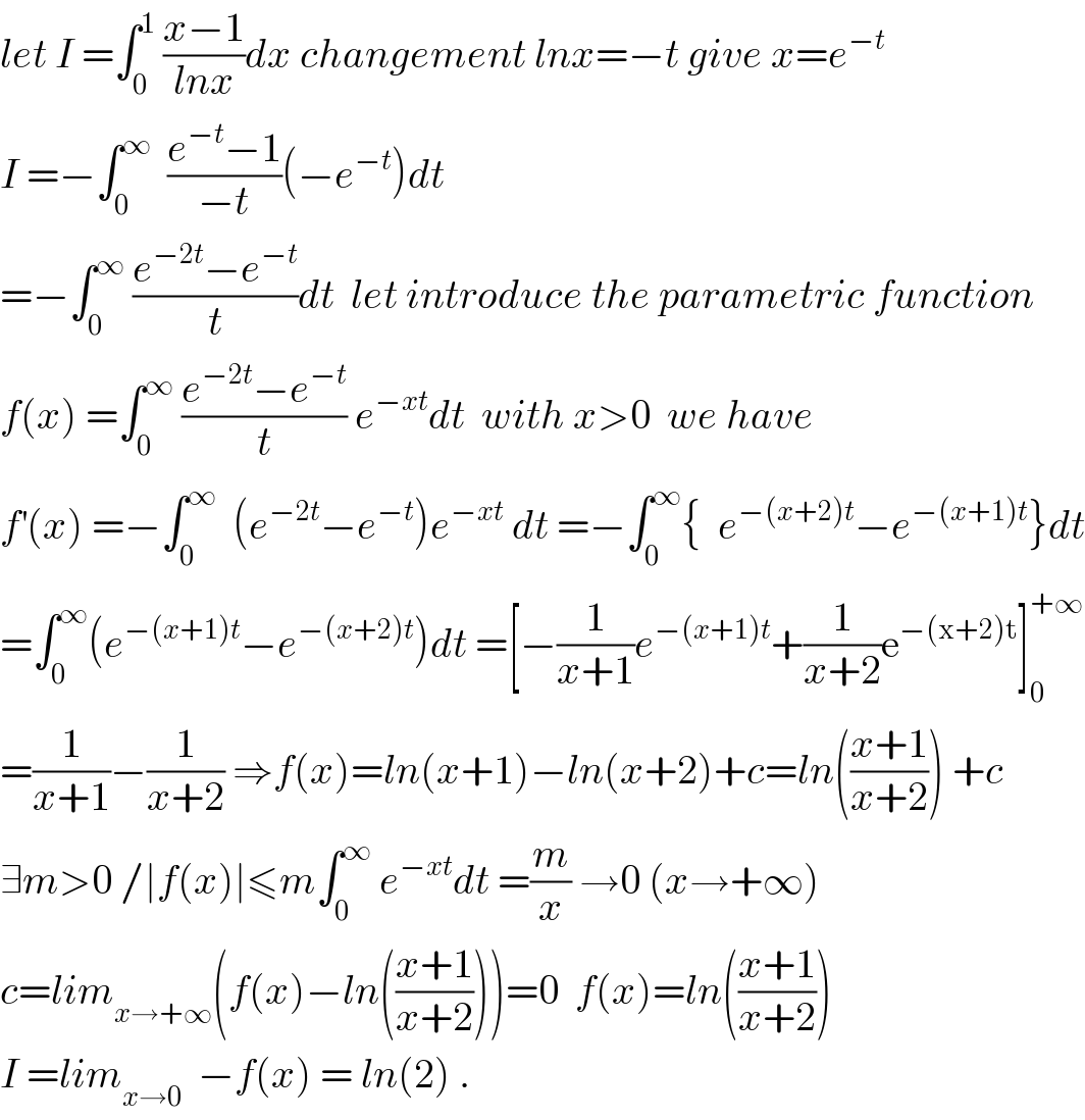 let I =∫_0 ^1  ((x−1)/(lnx))dx changement lnx=−t give x=e^(−t)   I =−∫_0 ^∞   ((e^(−t) −1)/(−t))(−e^(−t) )dt  =−∫_0 ^∞  ((e^(−2t) −e^(−t) )/t)dt  let introduce the parametric function  f(x) =∫_0 ^∞  ((e^(−2t) −e^(−t) )/t) e^(−xt) dt  with x>0  we have   f^′ (x) =−∫_0 ^∞   (e^(−2t) −e^(−t) )e^(−xt)  dt =−∫_0 ^∞ {  e^(−(x+2)t) −e^(−(x+1)t) }dt  =∫_0 ^∞ (e^(−(x+1)t) −e^(−(x+2)t) )dt =[−(1/(x+1))e^(−(x+1)t) +(1/(x+2))e^(−(x+2)t) ]_0 ^(+∞)   =(1/(x+1))−(1/(x+2)) ⇒f(x)=ln(x+1)−ln(x+2)+c=ln(((x+1)/(x+2))) +c  ∃m>0 /∣f(x)∣≤m∫_0 ^∞  e^(−xt) dt =(m/x) →0 (x→+∞)   c=lim_(x→+∞) (f(x)−ln(((x+1)/(x+2))))=0  f(x)=ln(((x+1)/(x+2)))  I =lim_(x→0)   −f(x) = ln(2) .  