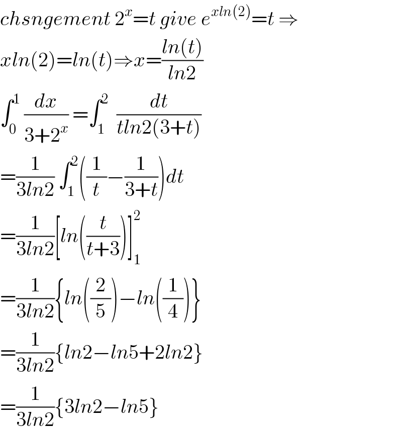 chsngement 2^x =t give e^(xln(2)) =t ⇒  xln(2)=ln(t)⇒x=((ln(t))/(ln2))  ∫_0 ^1  (dx/(3+2^x )) =∫_1 ^2   (dt/(tln2(3+t)))  =(1/(3ln2)) ∫_1 ^2 ((1/t)−(1/(3+t)))dt  =(1/(3ln2))[ln((t/(t+3)))]_1 ^2   =(1/(3ln2)){ln((2/5))−ln((1/4))}  =(1/(3ln2)){ln2−ln5+2ln2}  =(1/(3ln2)){3ln2−ln5}  