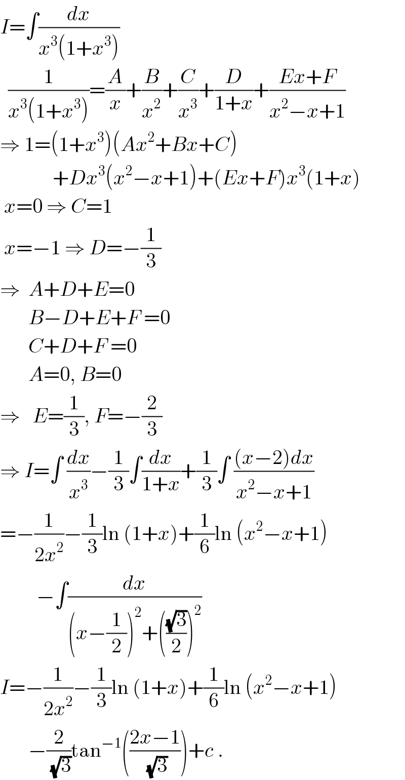 I=∫(dx/(x^3 (1+x^3 )))    (1/(x^3 (1+x^3 )))=(A/x)+(B/x^2 )+(C/x^3 )+(D/(1+x))+((Ex+F)/(x^2 −x+1))  ⇒ 1=(1+x^3 )(Ax^2 +Bx+C)               +Dx^3 (x^2 −x+1)+(Ex+F)x^3 (1+x)   x=0 ⇒ C=1    x=−1 ⇒ D=−(1/3)  ⇒  A+D+E=0         B−D+E+F =0         C+D+F =0         A=0, B=0  ⇒   E=(1/3), F=−(2/3)  ⇒ I=∫ (dx/x^3 )−(1/3)∫(dx/(1+x))+(1/3)∫ (((x−2)dx)/(x^2 −x+1))  =−(1/(2x^2 ))−(1/3)ln (1+x)+(1/6)ln (x^2 −x+1)           −∫(dx/((x−(1/2))^2 +(((√3)/2))^2 ))  I=−(1/(2x^2 ))−(1/3)ln (1+x)+(1/6)ln (x^2 −x+1)         −(2/(√3))tan^(−1) (((2x−1)/(√3)))+c .  