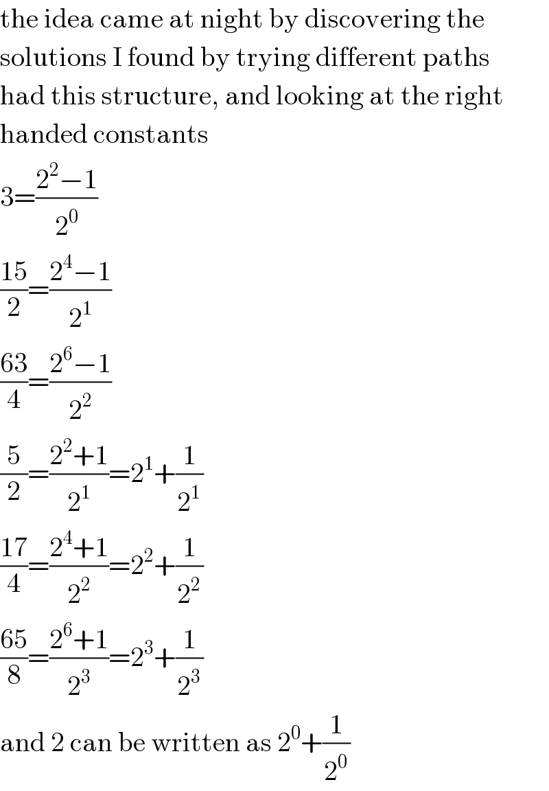 the idea came at night by discovering the  solutions I found by trying different paths  had this structure, and looking at the right  handed constants  3=((2^2 −1)/2^0 )  ((15)/2)=((2^4 −1)/2^1 )  ((63)/4)=((2^6 −1)/2^2 )  (5/2)=((2^2 +1)/2^1 )=2^1 +(1/2^1 )  ((17)/4)=((2^4 +1)/2^2 )=2^2 +(1/2^2 )  ((65)/8)=((2^6 +1)/2^3 )=2^3 +(1/2^3 )  and 2 can be written as 2^0 +(1/2^0 )  