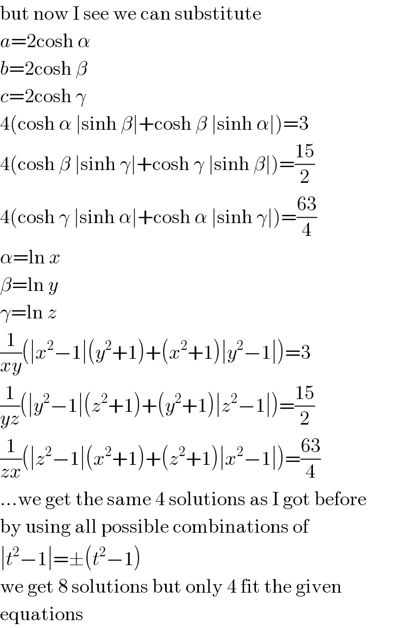 but now I see we can substitute  a=2cosh α  b=2cosh β  c=2cosh γ  4(cosh α ∣sinh β∣+cosh β ∣sinh α∣)=3  4(cosh β ∣sinh γ∣+cosh γ ∣sinh β∣)=((15)/2)  4(cosh γ ∣sinh α∣+cosh α ∣sinh γ∣)=((63)/4)  α=ln x  β=ln y  γ=ln z  (1/(xy))(∣x^2 −1∣(y^2 +1)+(x^2 +1)∣y^2 −1∣)=3  (1/(yz))(∣y^2 −1∣(z^2 +1)+(y^2 +1)∣z^2 −1∣)=((15)/2)  (1/(zx))(∣z^2 −1∣(x^2 +1)+(z^2 +1)∣x^2 −1∣)=((63)/4)  ...we get the same 4 solutions as I got before  by using all possible combinations of  ∣t^2 −1∣=±(t^2 −1)  we get 8 solutions but only 4 fit the given  equations  
