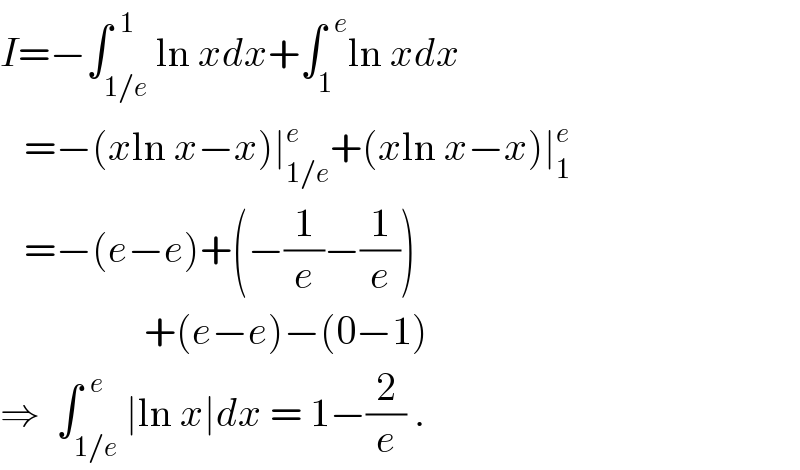 I=−∫_(1/e) ^(  1) ln xdx+∫_1 ^(  e) ln xdx     =−(xln x−x)∣_(1/e) ^e +(xln x−x)∣_1 ^e      =−(e−e)+(−(1/e)−(1/e))                    +(e−e)−(0−1)  ⇒  ∫_(1/e) ^(  e) ∣ln x∣dx = 1−(2/e) .  