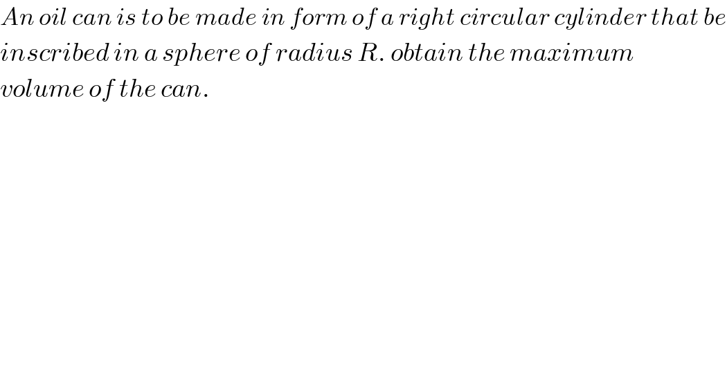 An oil can is to be made in form of a right circular cylinder that be  inscribed in a sphere of radius R. obtain the maximum   volume of the can.  
