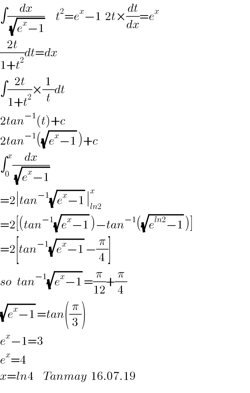 ∫(dx/(√(e^x −1)))      t^2 =e^x −1  2t×(dt/dx)=e^x   ((2t)/(1+t^2 ))dt=dx  ∫((2t)/(1+t^2 ))×(1/t)dt  2tan^(−1) (t)+c  2tan^(−1) ((√(e^x −1)) )+c  ∫_0 ^x (dx/(√(e^x −1)))  =2∣tan^(−1) (√(e^x −1)) ∣_(ln2) ^x   =2[(tan^(−1) (√(e^x −1)) )−tan^(−1) ((√(e^(ln2) −1)) )]  =2[tan^(−1) (√(e^x −1)) −(π/4)]  so   tan^(−1) (√(e^x −1)) =(π/(12))+(π/4)  (√(e^x −1)) =tan((π/3))  e^x −1=3  e^x =4  x=ln4     Tanmay  16.07.19  