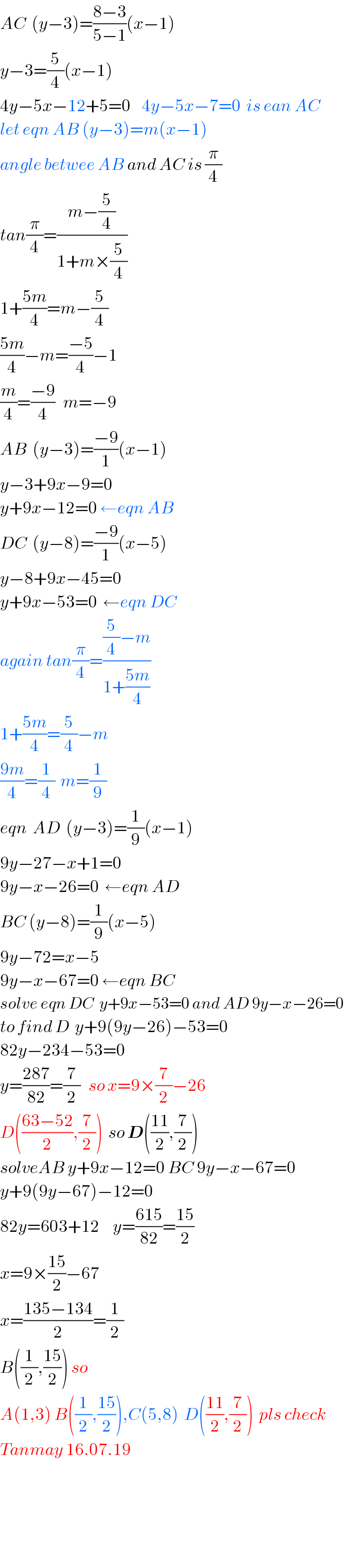 AC  (y−3)=((8−3)/(5−1))(x−1)  y−3=(5/4)(x−1)  4y−5x−12+5=0    4y−5x−7=0  is ean AC  let eqn AB (y−3)=m(x−1)  angle betwee AB and AC is (π/4)  tan(π/4)=((m−(5/4))/(1+m×(5/4)))  1+((5m)/4)=m−(5/4)  ((5m)/4)−m=((−5)/4)−1  (m/4)=((−9)/4)   m=−9  AB  (y−3)=((−9)/1)(x−1)  y−3+9x−9=0  y+9x−12=0 ←eqn AB  DC  (y−8)=((−9)/1)(x−5)  y−8+9x−45=0  y+9x−53=0  ←eqn DC  again tan(π/4)=(((5/4)−m)/(1+((5m)/4)))  1+((5m)/4)=(5/4)−m  ((9m)/4)=(1/4)  m=(1/9)  eqn  AD  (y−3)=(1/9)(x−1)  9y−27−x+1=0  9y−x−26=0  ←eqn AD   BC (y−8)=(1/9)(x−5)  9y−72=x−5  9y−x−67=0 ←eqn BC  solve eqn DC  y+9x−53=0 and AD 9y−x−26=0  to find D  y+9(9y−26)−53=0  82y−234−53=0  y=((287)/(82))=(7/2)   so x=9×(7/2)−26  D(((63−52)/2),(7/2))  so D(((11)/2),(7/2))  solveAB y+9x−12=0 BC 9y−x−67=0  y+9(9y−67)−12=0  82y=603+12     y=((615)/(82))=((15)/2)  x=9×((15)/2)−67  x=((135−134)/2)=(1/2)  B((1/2),((15)/2)) so  A(1,3) B((1/2),((15)/2)),C(5,8)  D(((11)/2),(7/2))  pls check   Tanmay 16.07.19        